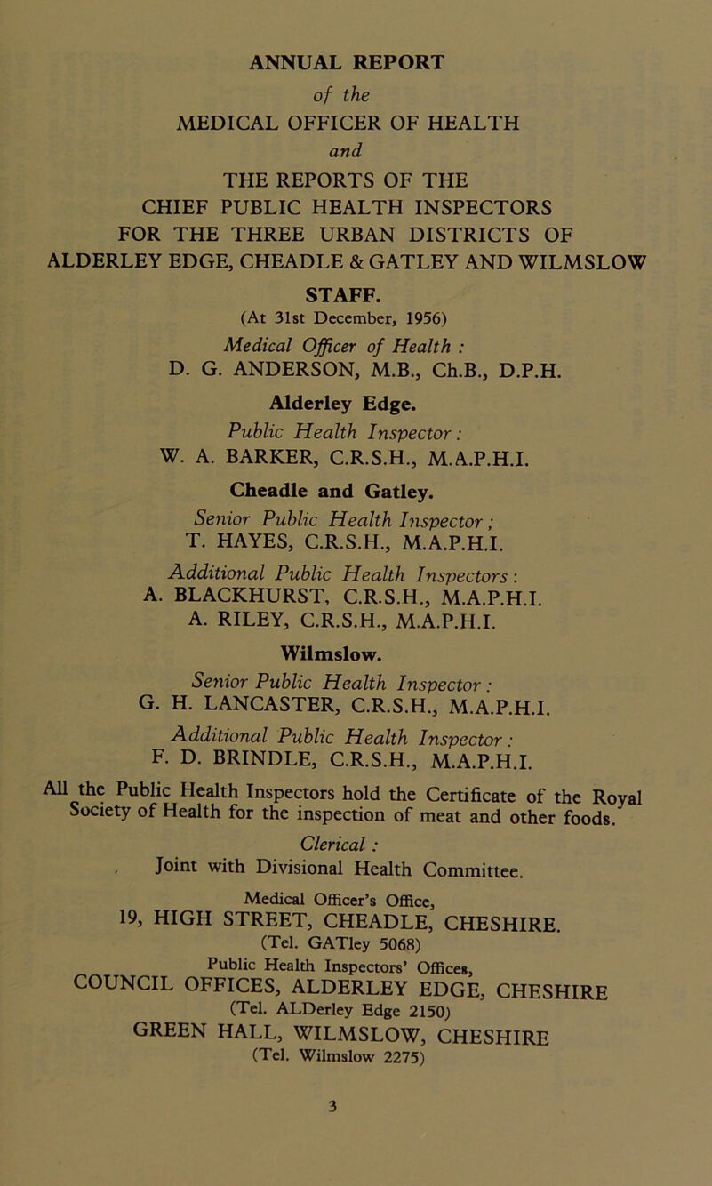 ANNUAL REPORT of the MEDICAL OFFICER OF HEALTH and THE REPORTS OF THE CHIEF PUBLIC HEALTH INSPECTORS FOR THE THREE URBAN DISTRICTS OF ALDERLEY EDGE, CHEADLE & GATLEY AND WILMSLOW STAFF. (At 31st December, 1956) Medical Officer of Health : D. G. ANDERSON, M.B., Ch.B., D.P.H. Alderley Edge. Public Health Inspector: W. A. BARKER, C.R.S.H., M.A.P.H.I. Cheadle and Gatley. Senior Public Health Inspector; T. HAYES, C.R.S.H., M.A.P.H.I. Additional Public Health Inspectors: A. BLACKHURST, C.R.S.H., M.A.P.H.I. A. RILEY, C.R.S.H., M.A.P.H.I. Wilmslow. Senior Public Health Inspector : G. H. LANCASTER, C.R.S.H., M.A.P.H.I. Additional Public Health Inspector: F. D. BRINDLE, C.R.S.H., M.A.P.H.I. All the Public Health Inspectors hold the Certificate of the Royal Society of Health for the inspection of meat and other foods. Clerical : Joint with Divisional Health Committee. Medical Officer’s Office, 19, HIGH STREET, CHEADLE, CHESHIRE. (Tel. GATley 5068) Public Health Inspectors’ Offices, COUNCIL OFFICES, ALDERLEY EDGE, CHESHIRE (Tel. ALDerley Edge 2150) GREEN HALL, WILMSLOW, CHESHIRE (Tel. Wilmslow 2275)