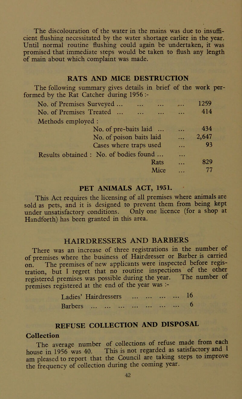 The discolouration of the water in the mains was due to insuffi- cient flushing necessitated by the water shortage earlier in the year. Until normal routine flushing could again be undertaken, it was promised that immediate steps would be taken to flush any length of main about which complaint was made. RATS AND MICE DESTRUCTION The following summary gives details in brief of the work per- formed by the Rat Catcher during 1956 :- No. of Premises Surveyed ... 1259 No. of Premises Treated ... 414 Methods employed : No. of pre-baits laid ... 434 No. of poison baits laid 2,647 Cases where traps used 93 Results obtained : No. of bodies found ... . • • Rats 829 Mice 77 PET ANIMALS ACT, 1951. This Act requires the licensing of all premises where animals are sold as pets, and it is designed to prevent them from being kept under unsatisfactory conditions. Only one licence (for a shop at Handforth) has been granted in this area. HAIRDRESSERS AND BARBERS There was an increase of three registrations in the number of of premises where the business of Hairdresser or Barber is carried on. The premises of new applicants were inspected before regis- tration, but I regret that no routine inspections of the other registered premises was possible during the year. The number of premises registered at the end of the year was :- Ladies’ Hairdressers 16 Barbers 6 REFUSE COLLECTION AND DISPOSAL Collection The average number of collections of refuse made from each house in 1956 was 40. This is not regarded as satisfactory and l am pleased to report that the Council are taking steps to improve the frequency of collection during the coming year.