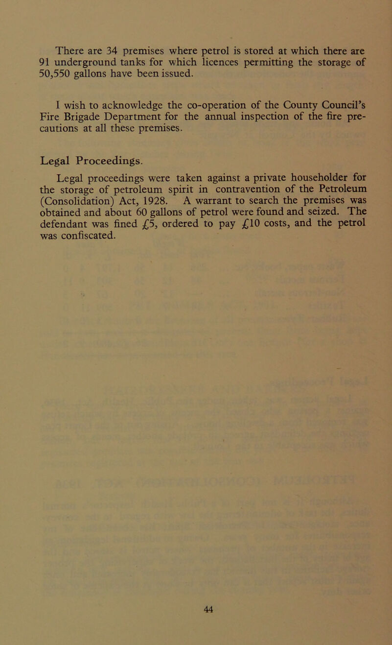 There are 34 premises where petrol is stored at which there are 91 underground tanks for which licences permitting the storage of 50,550 gallons have been issued. I wish to acknowledge the co-operation of the County Council’s Fire Brigade Department for the annual inspection of the fire pre- cautions at all these premises. Legal Proceedings. Legal proceedings were taken against a private householder for the storage of petroleum spirit in contravention of the Petroleum (Consolidation) Act, 1928. A warrant to search the premises was obtained and about 60 gallons of petrol were found and seized. The defendant was fined £5, ordered to pay £10 costs, and the petrol was confiscated.