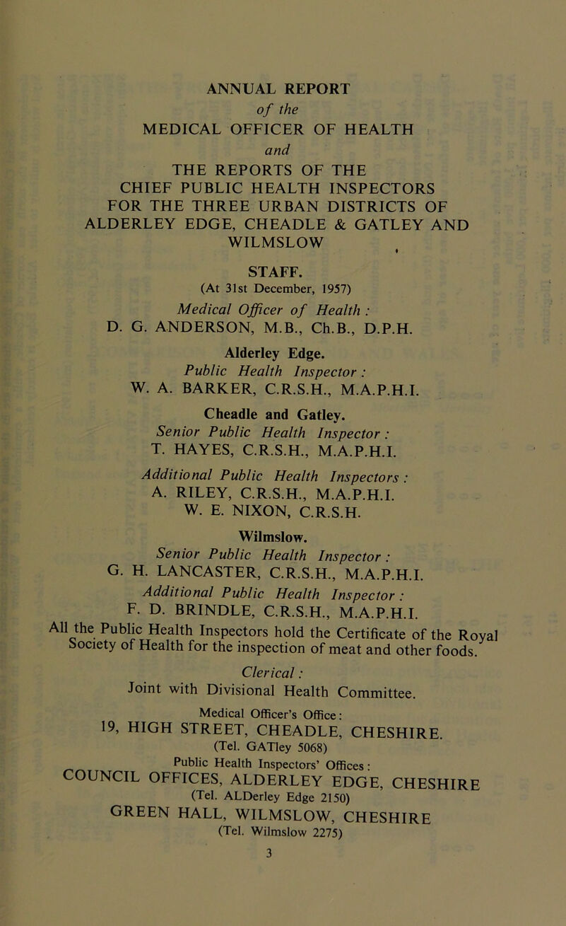 ANNUAL REPORT of the MEDICAL OFFICER OF HEALTH and THE REPORTS OF THE CHIEF PUBLIC HEALTH INSPECTORS FOR THE THREE URBAN DISTRICTS OF ALDERLEY EDGE, CHEADLE & GATLEY AND WILMSLOW STAFF. (At 31st December, 1957) Medical Officer of Health : D. G. ANDERSON, M.B., Ch.B., D.P.H. Alderley Edge. Public Health Inspector : W. A. BARKER, C.R.S.H., M.A.P.H.I. Cheadle and Gatley. Senior Public Health Inspector: T. HAYES, C.R.S.H., M.A.P.H.I. Additional Public Health Inspectors : A. RILEY, C.R.S.H., M.A.P.H.I. W. E. NIXON, C.R.S.H. Wilmslow. Senior Public Health Inspector: G. H. LANCASTER, C.R.S.H., M.A.P.H.I. Additional Public Health Inspector • F. D. BRINDLE, C.R.S.H., M.A.P.H.I. All the Public Health Inspectors hold the Certificate of the Royal Society of Health for the inspection of meat and other foods. Clerical : Joint with Divisional Health Committee. Medical Officer’s Office: 19, HIGH STREET, CHEADLE, CHESHIRE (Tel. GATley 5068) Public Health Inspectors’ Offices : COUNCIL OFFICES, ALDERLEY EDGE, CHESHIRE (Tel. ALDerley Edge 2150) GREEN HALL, WILMSLOW, CHESHIRE (Tel. Wilmslow 2275)