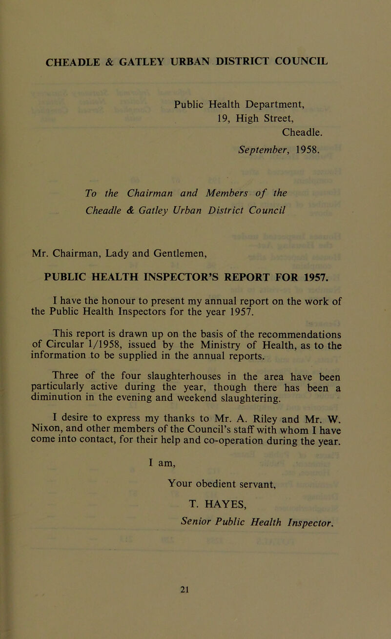 Public Health Department, 19, High Street, Cheadle. September, 1958. To the Chairman and Members of the Cheadle & Galley Urban District Council Mr. Chairman, Lady and Gentlemen, PUBLIC HEALTH INSPECTOR’S REPORT FOR 1957. I have the honour to present my annual report on the work of the Public Health Inspectors for the year 1957. This report is drawn up on the basis of the recommendations of Circular 1/1958, issued by the Ministry of Health, as to the information to be supplied in the annual reports. Three of the four slaughterhouses in the area have been particularly active during the year, though there has been a diminution in the evening and weekend slaughtering. I desire to express my thanks to Mr. A. Riley and Mr. W. Nixon, and other members of the Council’s staff with whom I have come into contact, for their help and co-operation during the year. I am, Your obedient servant, T. HAYES, Senior Public Health Inspector.