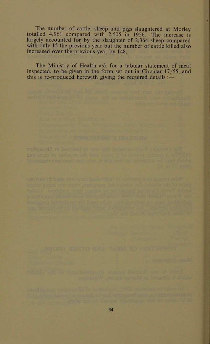 The number of cattle, sheep and pigs slaughtered at Morley totalled 4,961 compared with 2,505 in 1956. The increase is largely accounted for by the slaughter of 2,364 sheep compared with only 15 the previous year but the number of cattle killed also increased over the previous year by 148. The Ministry of Health ask for a tabular statement of meat inspected, to be given in the form set out in Circular 17/55, and this is re-produced herewith giving the required details :—