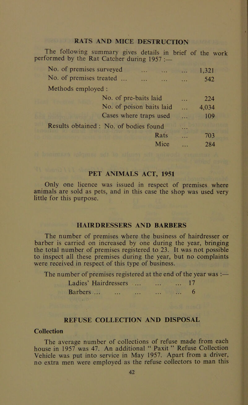 RATS AND MICE DESTRUCTION The following summary gives details in brief of the work performed by the Rat Catcher during 1957 :— No. of premises surveyed ... ... ... 1,321 No. of premises treated 542 Methods employed : No. of pre-baits laid No. of poison baits laid Cases where traps used Results obtained : No. of bodies found Rats Mice 224 4,034 109 703 284 PET ANIMALS ACT, 1951 Only one licence was issued in respect of premises where animals are sold as pets, and in this case the shop was used very little for this purpose. HAIRDRESSERS AND BARBERS The number of premises where the business of hairdresser or barber is carried on increased by one during the year, bringing the total number of premises registered to 23. It was not possible to inspect all these premises during the year, but no complaints were received in respect of this type of business. The number of premises registered at the end of the year was :— Ladies’ Hairdressers ... ... ... 17 Barbers ... ... ... ... ... 6 REFUSE COLLECTION AND DISPOSAL Collection The average number of collections of refuse made from each house in 1957 was 47. An additional “ Paxit ” Refuse Collection Vehicle was put into service in May 1957. Apart from a driver, no extra men were employed as the refuse collectors to man this