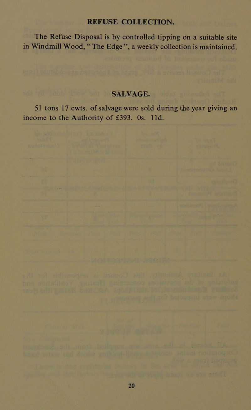 REFUSE COLLECTION. The Refuse Disposal is by controlled tipping on a suitable site in Windmill Wood, “ The Edge ”, a weekly collection is maintained. SALVAGE. 51 tons 17 cwts. of salvage were sold during the year giving an income to the Authority of £393. Os. lid.