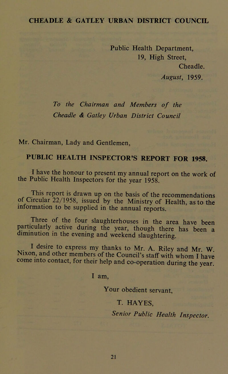 Public Health Department, 19, High Street, Cheadle. August, 1959. To the Chairman and Members of the Cheadle & Gatley Urban District Council Mr. Chairman, Lady and Gentlemen, PUBLIC HEALTH INSPECTOR’S REPORT FOR 1958. I have the honour to present my annual report on the work of the Public Health Inspectors for the year 1958. This report is drawn up on the basis of the recommendations of Circular 22/1958, issued by the Ministry of Health, as to the information to be supplied in the annual reports. Three of the four slaughterhouses in the area have been particularly active during the year, though there has been a diminution in the evening and weekend slaughtering. I desire to express my thanks to Mr. A. Riley and Mr W Nixon, and other members of the Council’s staff with whom I have come into contact, for their help and co-operation during the year. I am, Your obedient servant, T. HAYES, Senior Public Health Inspector.
