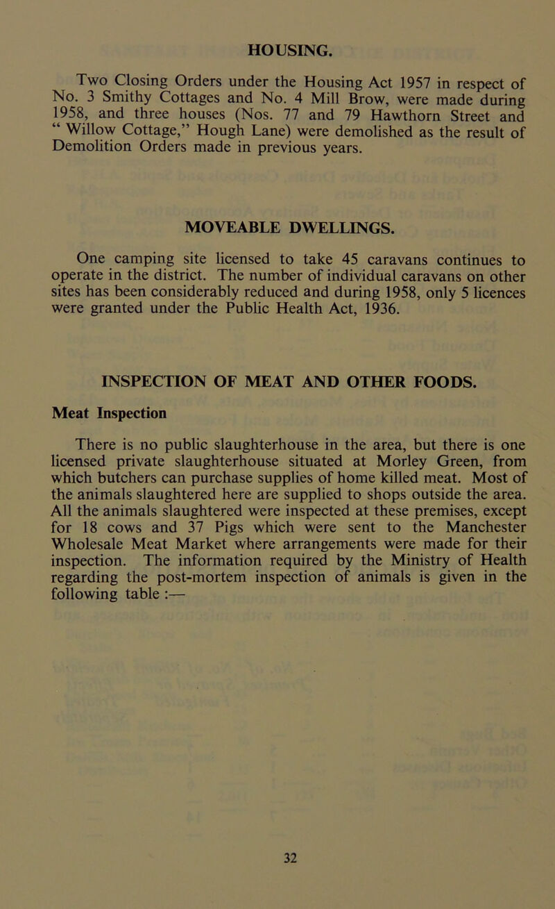 HOUSING. Two Closing Orders under the Housing Act 1957 in respect of No. 3 Smithy Cottages and No. 4 Mill Brow, were made during 1958, and three houses (Nos. 77 and 79 Hawthorn Street and “ Willow Cottage,” Hough Lane) were demolished as the result of Demolition Orders made in previous years. MOVEABLE DWELLINGS. One camping site licensed to take 45 caravans continues to operate in the district. The number of individual caravans on other sites has been considerably reduced and during 1958, only 5 licences were granted under the Public Health Act, 1936. INSPECTION OF MEAT AND OTHER FOODS. Meat Inspection There is no public slaughterhouse in the area, but there is one licensed private slaughterhouse situated at Morley Green, from which butchers can purchase supplies of home killed meat. Most of the animals slaughtered here are supplied to shops outside the area. All the animals slaughtered were inspected at these premises, except for 18 cows and 37 Pigs which were sent to the Manchester Wholesale Meat Market where arrangements were made for their inspection. The information required by the Ministry of Health regarding the post-mortem inspection of animals is given in the following table :—