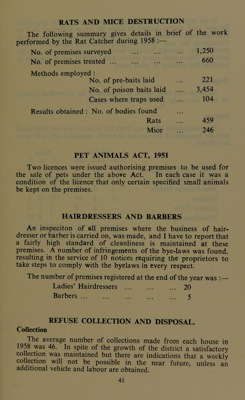RATS AND MICE DESTRUCTION The following summary gives details in brief of the work performed by the Rat Catcher during 1958 :— No. of premises surveyed ... ... ... 1,250 No. of premises treated ... ... ... ... 660 Methods employed : No. of pre-baits laid No. of poison baits laid Cases where traps used Results obtained : No. of bodies found Rats Mice 221 3,454 104 459 246 PET ANIMALS ACT, 1951 Two licences were issued authorising premises to be used for the sale of pets under the above Act. In each case it was a condition of the licence that only certain specified small animals be kept on the premises. HAIRDRESSERS AND BARBERS An inspeciton of all premises where the business of hair- dresser or barber is carried on, was made, and I have to report that a fairly high standard of cleanliness is maintained at these premises. A number of infringements of the bye-laws was found, resulting in the service of 10 notices requiring the proprietors to take steps to comply with the byelaws in every respect. The number of premises registered at the end of the year was :— Ladies’ Hairdressers ... ... ... 20 Barbers 5 REFUSE COLLECTION AND DISPOSAL. Collection The average number of collections made from each house in 1958 was 46. In spite of the growth of the district a satisfactory collection was maintained but there are indications that a weekly collection will not be possible in the near future, unless an additional vehicle and labour are obtained.