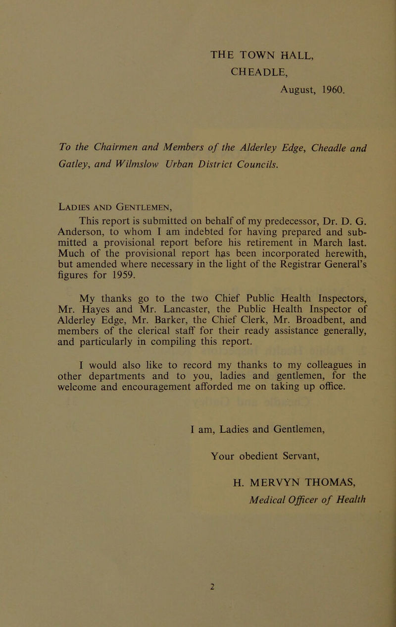 THE TOWN HALL, CHEADLE, August, 1960. To the Chairmen and Members of the Alderley Edge, Cheadle and Gatley, and Wilmslow Urban District Councils. Ladies and Gentlemen, This report is submitted on behalf of my predecessor, Dr. D. G. Anderson, to whom I am indebted for having prepared and sub- mitted a provisional report before his retirement in March last. Much of the provisional report has been incorporated herewith, but amended where necessary in the light of the Registrar General’s figures for 1959. My thanks go to the two Chief Public Health inspectors, Mr. Hayes and Mr. Lancaster, the Public Health Inspector of Alderley Edge, Mr. Barker, the Chief Clerk, Mr. Broadbent, and members of the clerical staff for their ready assistance generally, and particularly in compiling this report. I would also like to record my thanks to my colleagues in other departments and to you, ladies and gentlemen, for the welcome and encouragement afforded me on taking up office. 1 am, Ladies and Gentlemen, Your obedient Servant, H. MERVYN THOMAS, Medical Officer of Health