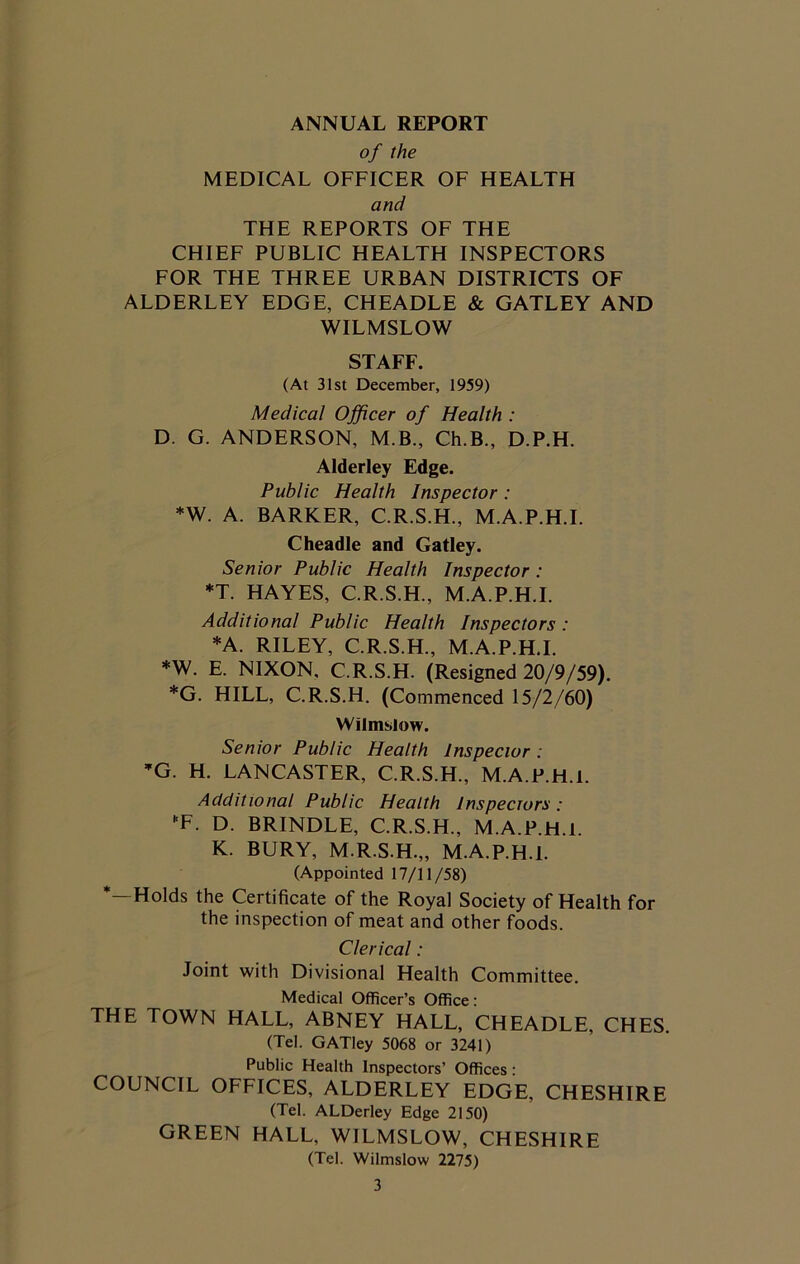ANNUAL REPORT of the MEDICAL OFFICER OF HEALTH and THE REPORTS OF THE CHIEF PUBLIC HEALTH INSPECTORS FOR THE THREE URBAN DISTRICTS OF ALDERLEY EDGE, CHEADLE & GATLEY AND WILMSLOW STAFF. (At 31st December, 1959) Medical Officer of Health : D. G. ANDERSON, M.B., Ch.B., D.P.H. Alderley Edge. Public Health Inspector : *W. A. BARKER, C.R.S.H., M.A.P.H.I. Cheadle and Gatley. Senior Public Health Inspector: *T. HAYES, C.R.S.H., M.A.P.H.I. Additional Public Health Inspectors: *A. RILEY, C.R.S.H., M.A.P.H.I. *W. E. NIXON, C.R.S.H. (Resigned 20/9/59). *G. HILL, C.R.S.H. (Commenced 15/2/60) Wilmslow. Senior Public Health Inspector. *G. H. LANCASTER, C.R.S.H., M.A.P.H.I. Additional Public Health Inspecrors: F. D. BRINDLE, C.R.S.H., M.A.P.H.I. K. BURY, M.R.S.H.,, M.A.P.H.I. (Appointed 17/11/58) *—Holds the Certificate of the Royal Society of Health for the inspection of meat and other foods. Clerical: Joint with Divisional Health Committee. Medical Officer’s Office: THE TOWN HALL, ABNEY HALL, CHEADLE, CHES. (Tel. GATIey 5068 or 3241) Public Health Inspectors’ Offices: COUNCIL OFFICES, ALDERLEY EDGE, CHESHIRE (Tel. ALDerley Edge 2150) GREEN HALL, WILMSLOW, CHESHIRE (Tel. Wilmslow 2275)