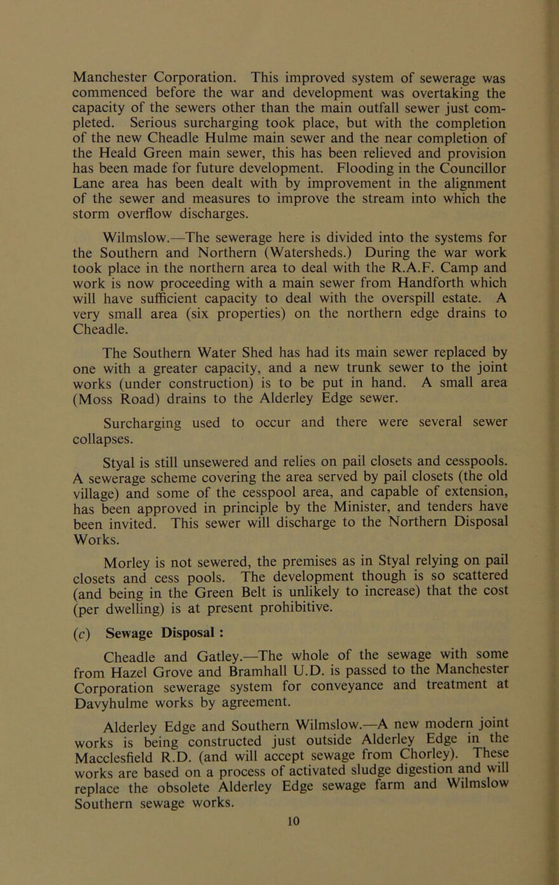 Manchester Corporation. This improved system of sewerage was commenced before the war and development was overtaking the capacity of the sewers other than the main outfall sewer just com- pleted. Serious surcharging took place, but with the completion of the new Cheadle Hulme main sewer and the near completion of the Heald Green main sewer, this has been relieved and provision has been made for future development. Flooding in the Councillor Lane area has been dealt with by improvement in the alignment of the sewer and measures to improve the stream into which the storm overflow discharges. Wilmslow.—The sewerage here is divided into the systems for the Southern and Northern (Watersheds.) During the war work took place in the northern area to deal with the R.A.F. Camp and work is now proceeding with a main sewer from Handforth which will have sufficient capacity to deal with the overspill estate. A very small area (six properties) on the northern edge drains to Cheadle. The Southern Water Shed has had its main sewer replaced by one with a greater capacity, and a new trunk sewer to the joint works (under construction) is to be put in hand. A small area (Moss Road) drains to the Alderley Edge sewer. Surcharging used to occur and there were several sewer collapses. Styal is still unsewered and relies on pail closets and cesspools. A sewerage scheme covering the area served by pail closets (the old village) and some of the cesspool area, and capable of extension, has been approved in principle by the Minister, and tenders have been invited. This sewer will discharge to the Northern Disposal Works. Morley is not sewered, the premises as in Styal relying on pail closets and cess pools. The development though is so scattered (and being in the Green Belt is unlikely to increase) that the cost (per dwelling) is at present prohibitive. (c) Sewage Disposal : Cheadle and Gatley.—The whole of the sewage with some from Hazel Grove and Bramhall U.D. is passed to the Manchester Corporation sewerage system for conveyance and treatment at Davyhulme works by agreement. Alderley Edge and Southern Wilmslow.—A new modern joint works is being constructed just outside Alderley Edge in the Macclesfield R.D. (and will accept sewage from Chorley). These works are based on a process of activated sludge digestion and will replace the obsolete Alderley Edge sewage farm and Wilmslow Southern sewage works.