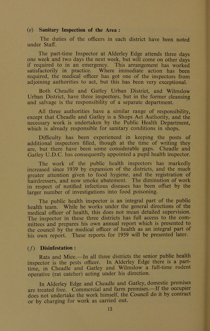 (e) Sanitary Inspection of the Area : The duties of the officers in each district have been noted under Staff. The part-time Inspector at Alderley Edge attends three days one week and two days the next week, but will come on other days if required to in an emergency. This arrangement has worked satisfactorily in practice. Where immediate action has been required, the medical officer has got one of the inspectors from adjoining authorities to act, but this has been very exceptional. Both Cheadle and Gatley Urban District, and Wilmslow Urban District, have three inspectors, but in the former cleansing and salvage is the responsibility of a separate department. All three authorities have a similar range of responsibility, except that Cheadle and Gatley is a Shops Act Authority, and the necessary work is undertaken by the Public Health Department, which is already responsible for sanitary conditions in shops. Difficulty has been experienced in keeping the posts of additional inspectors filled, though at the time of writing they are, but there have been some considerable gaps. Cheadle and Gatley U.D.C. has consequently appointed a pupil health inspector. The work of the public health inspectors has markedly increased since 1939 by expansion of the districts, and the much greater attention given to food hygiene, and the registration of hairdressers, and now smoke abatement. The diminution of work in respect of notified infectious diseases has been offset by the larger number of investigations into food poisoning. The public health inspector is an integral part of the public health team. While he works under the general directions of the medical officer of health, this does not mean detailed supervision. The inspector in these three districts has full access to the com- mittees and prepares his own annual report which is presented to the council by the medical officer of health as an integral part of his own report. These reports for 1959 will be presented later. (/) Disinfestation : Rats and Mice.—In all three districts the senior public health inspector is the pests officer. In Alderley Edge there is a part- time, in Cheadle and Gatley and Wilmslow a full-time rodent operative (rat catcher) acting under his direction. In Alderley Edge and Cheadle and Gatley, domestic premises are treated free. Commercial and farm premises.—If the occupier does not undertake the work himself, the Council do it by contract or by charging for work as carried out.