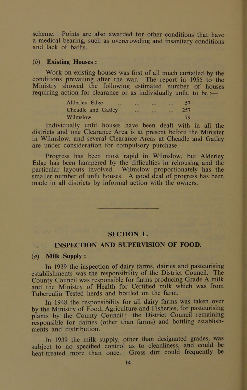 scheme. Points are also awarded for other conditions that have a medical bearing, such as overcrowding and insanitary conditions and lack of baths. (b) Existing Houses : Work on existing houses was first of all much curtailed by the conditions prevailing after the war. The report in 1955 to the Ministry showed the following estimated number of houses requiring action for clearance or as individually unfit, to be :— Alderley Edge 57 Cheadle and Gatley 257 Wilmslow 79 Individually unfit houses have been dealt with in all the districts and one Clearance Area is at present before the Minister in Wilmslow, and several Clearance Areas at Cheadle and Gatley are under consideration for compulsory purchase. Progress has been most rapid in Wilmslow, but Alderley Edge has been hampered by the difficulties in rehousing and the particular layouts involved. Wilmslow proportionately has the smaller number of unfit houses. A good deal of progress has been made in all districts by informal action with the owners. SECTION E. INSPECTION AND SUPERVISION OF FOOD. (a) Milk Supply : In 1939 the inspection of dairy farms, dairies and pasteurising establishments was the responsibility of the District Council. The County Council was responsible for farms producing Grade A milk and the Ministry of Health for Certified milk which was from Tuberculin Tested herds and bottled on the farm. In 1948 the responsibility for all dairy farms was taken over by the Ministry of Food, Agriculture and Fisheries, for pasteurising plants by the County Council; the District Council remaining responsible for dairies (other than farms) and bottling establish- ments and distribution. In 1939 the milk supply, other than designated grades, was subject to no specified control as to cleanliness, and could be heat-treated more than once. Gross dirt could frequently be