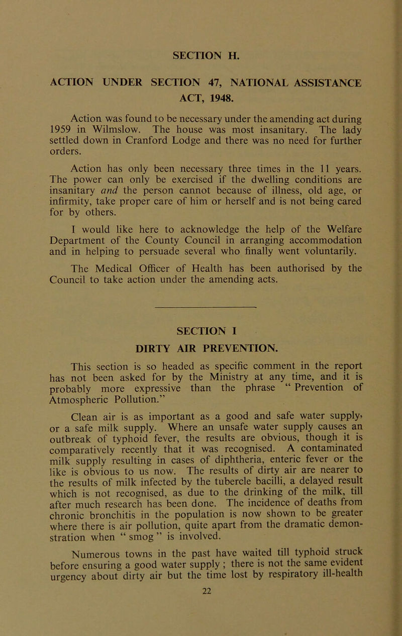 ACTION UNDER SECTION 47, NATIONAL ASSISTANCE ACT, 1948. Action was found to be necessary under the amending act during 1959 in Wilmslow. The house was most insanitary. The lady settled down in Cranford Lodge and there was no need for further orders. Action has only been necessary three times in the 11 years. The power can only be exercised if the dwelling conditions are insanitary and the person cannot because of illness, old age, or infirmity, take proper care of him or herself and is not being cared for by others. I would like here to acknowledge the help of the Welfare Department of the County Council in arranging accommodation and in helping to persuade several who finally went voluntarily. The Medical Officer of Health has been authorised by the Council to take action under the amending acts. SECTION I DIRTY AIR PREVENTION. This section is so headed as specific comment in the report has not been asked for by the Ministry at any time, and it is probably more expressive than the phrase “ Prevention of Atmospheric Pollution.” Clean air is as important as a good and safe water supply* or a safe milk supply. Where an unsafe water supply causes an outbreak of typhoid fever, the results are obvious, though it is comparatively recently that it was recognised. A contaminated milk supply resulting in cases of diphtheria, enteric fever or the like is obvious to us now. The results of dirty air are nearer to the results of milk infected by the tubercle bacilli, a delayed result which is not recognised, as due to the drinking of the milk, till after much research has been done. The incidence of deaths from chronic bronchitis in the population is now shown to be greater where there is air pollution, quite apart from the dramatic demon- stration when “ smog ” is involved. Numerous towns in the past have waited till typhoid struck before ensuring a good water supply ; there is not the same evident urgency about dirty air but the time lost by respiratory ill-health
