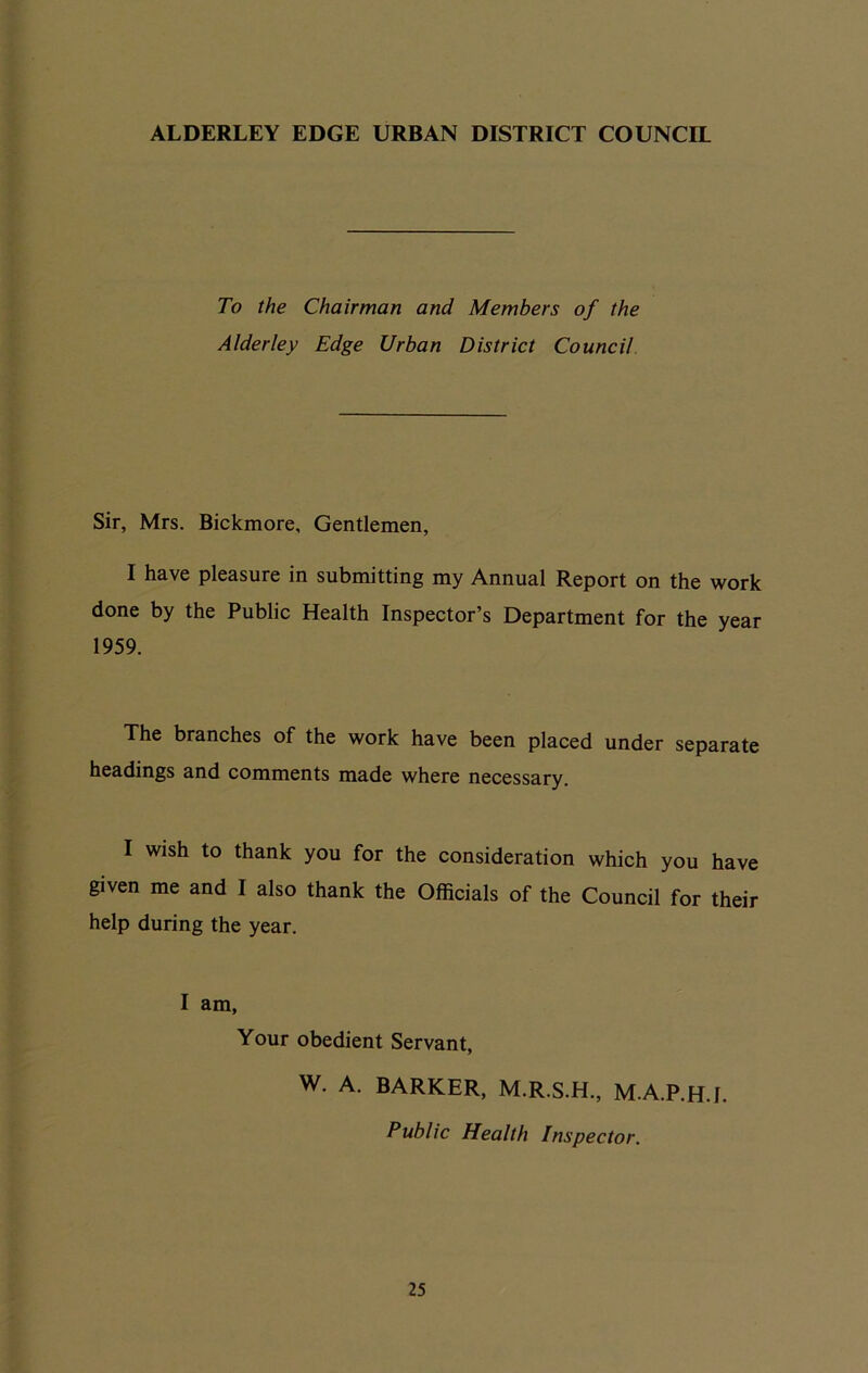 To the Chairman and Members of the Alder ley Edge Urban District Council Sir, Mrs. Bickmore, Gentlemen, I have pleasure in submitting my Annual Report on the work done by the Public Health Inspector’s Department for the year 1959. The branches of the work have been placed under separate headings and comments made where necessary. I wish to thank you for the consideration which you have given me and I also thank the Officials of the Council for their help during the year. I am, Your obedient Servant, W. A. BARKER, M.R.S.H., M.A.P.H.f. Public Health Inspector.