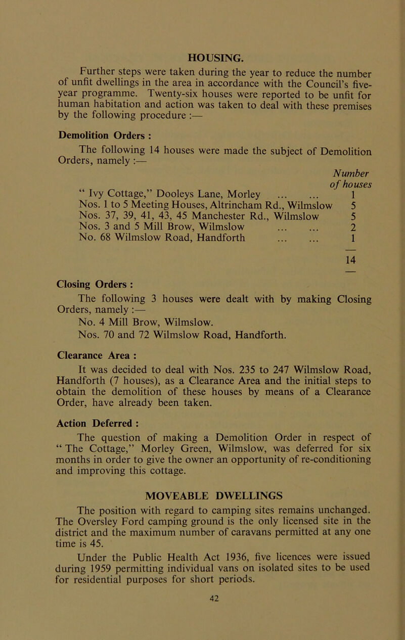 HOUSING. Further steps were taken during the year to reduce the number of unfit dwellings in the area in accordance with the Council’s five- year programme. Twenty-six houses were reported to be unfit for human habitation and action was taken to deal with these premises by the following procedure :— Demolition Orders : The following 14 houses were made the subject of Demolition Orders, namely :— Number of houses “ Ivy Cottage,” Dooleys Lane, Morley ... ... 1 Nos. 1 to 5 Meeting Houses, Altrincham Rd., Wilmslow 5 Nos. 37, 39, 41, 43, 45 Manchester Rd., Wilmslow 5 Nos. 3 and 5 Mill Brow, Wilmslow ... ... 2 No. 68 Wilmslow Road, Handforth 1 14 Closing Orders : The following 3 houses were dealt with by making Closing Orders, namely:— No. 4 Mill Brow, Wilmslow. Nos. 70 and 72 Wilmslow Road, Handforth. Clearance Area : It was decided to deal with Nos. 235 to 247 Wilmslow Road, Handforth (7 houses), as a Clearance Area and the initial steps to obtain the demolition of these houses by means of a Clearance Order, have already been taken. Action Deferred : The question of making a Demolition Order in respect of “ The Cottage,” Morley Green, Wilmslow, was deferred for six months in order to give the owner an opportunity of re-conditioning and improving this cottage. MOVEABLE DWELLINGS The position with regard to camping sites remains unchanged. The Oversley Ford camping ground is the only licensed site in the district and the maximum number of caravans permitted at any one time is 45. Under the Public Health Act 1936, five licences were issued during 1959 permitting individual vans on isolated sites to be used for residential purposes for short periods.
