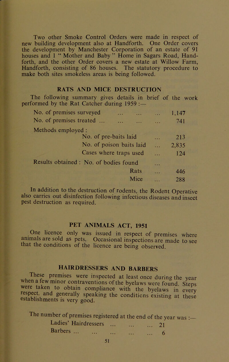 Two other Smoke Control Orders were made in respect of new building development also at Handforth. One Order covers the development by Manchester Corporation of an estate of 91 houses and 1 “ Mother and Baby ” Home in Sagars Road, Hand- forth, and the other Order covers a new estate at Willow Farm, Handforth, consisting of 86 houses. The statutory procedure to make both sites smokeless areas is being followed. RATS AND MICE DESTRUCTION The following summary gives details in brief performed by the Rat Catcher during 1959 :— of the work No. of premises surveyed 1,147 No. of premises treated ... 741 Methods employed : No. of pre-baits laid 213 No. of poison baits laid 2,835 Cases where traps used 124 Results obtained : No. of bodies found Rats 446 Mice 288 In addition to the destruction of rodents, the Rodent Operative also carries out disinfection following infectious diseases and insect pest destruction as required. PET ANIMALS ACT, 1951 One licence only was issued in respect of premises where animals are sold as pets. Occasional inspections are made to see that the conditions of the licence are being observed. hairdressers and barbers These premises were inspected at least once during the year when a few minor contraventions of the byelaws were found. Steps were taken to obtain compliance with the byelaws in every respect. and generally speaking the conditions existing at these establishments is very good. The number of premises registered at the end of the year was Ladies’ Hairdressers ... ... 21 Barbers ...... /;