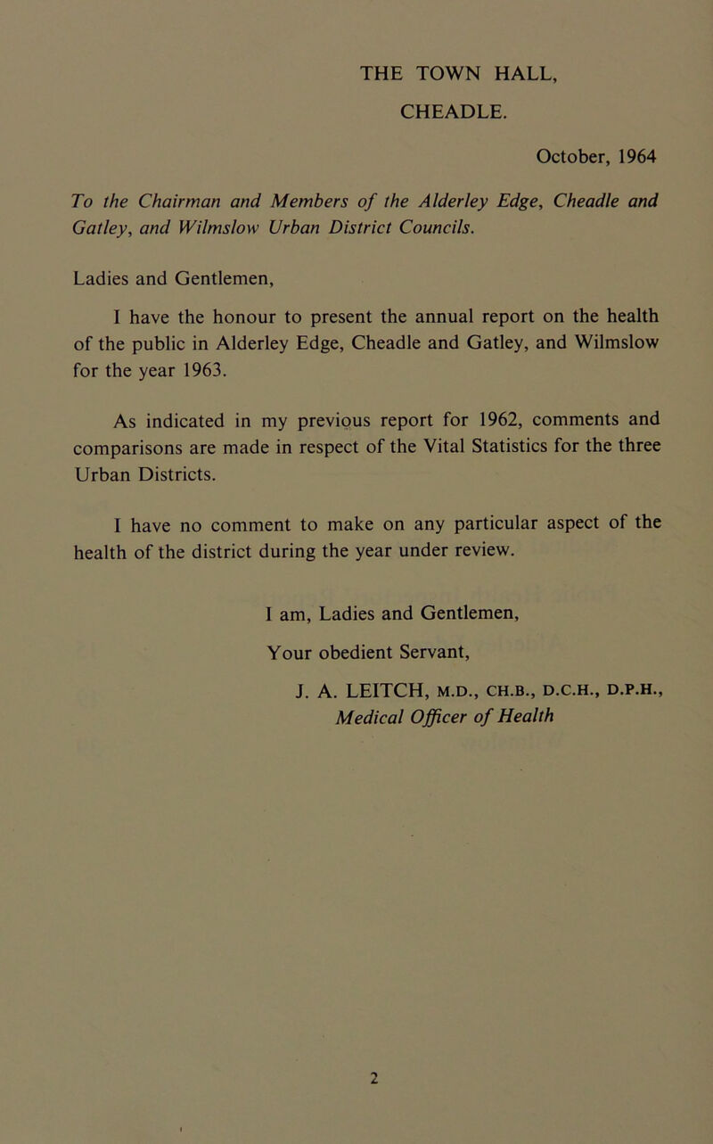 THE TOWN HALL, CHEADLE. October, 1964 To the Chairman and Members of the Alderley Edge, Cheadle and Gatley, and Wilmslow Urban District Councils. Ladies and Gentlemen, I have the honour to present the annual report on the health of the public in Alderley Edge, Cheadle and Gatley, and Wilmslow for the year 1963. As indicated in my previous report for 1962, comments and comparisons are made in respect of the Vital Statistics for the three Urban Districts. I have no comment to make on any particular aspect of the health of the district during the year under review. I am, Ladies and Gentlemen, Your obedient Servant, J. A. LEITCH, M.D., CH.B., D.C.H., D.P.H., Medical Officer of Health