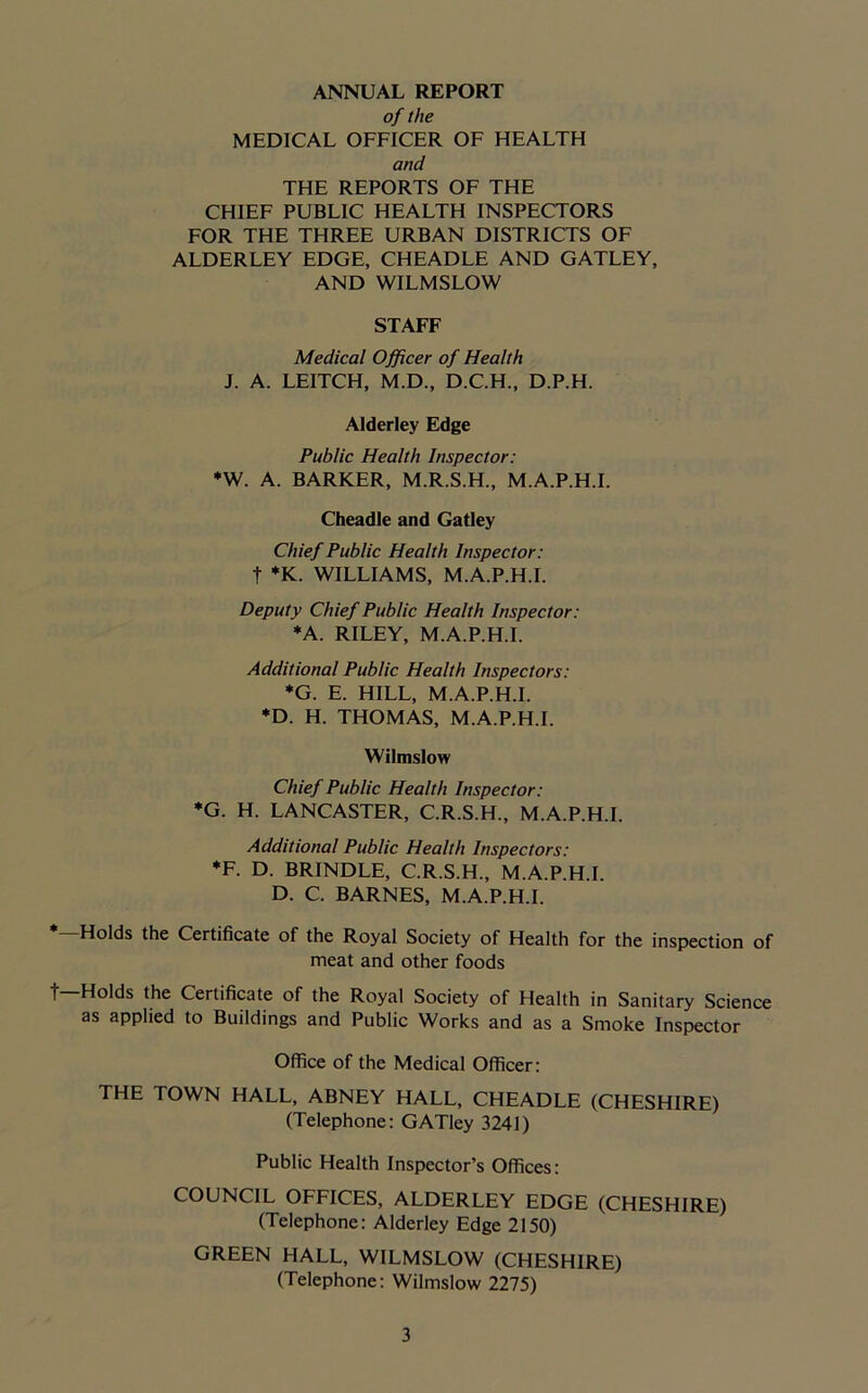 ANNUAL REPORT of the MEDICAL OFFICER OF HEALTH and THE REPORTS OF THE CHIEF PUBLIC HEALTH INSPECTORS FOR THE THREE URBAN DISTRICTS OF ALDERLEY EDGE, CHEADLE AND GATLEY, AND WILMSLOW STAFF Medical Officer of Health J. A. LEITCH, M.D., D.C.H., D.P.H. Alderley Edge Public Health Inspector: *W. A. BARKER, M.R.S.H., M.A.P.H.I. Cheadle and Gatley Chief Public Health Inspector: t *K. WILLIAMS, M.A.P.H.I. Deputy Chief Public Health Inspector: *A. RILEY, M.A.P.H.I. Additional Public Health Inspectors: *G. E. HILL, M.A.P.H.I. *D. H. THOMAS, M.A.P.H.I. Wilmslow Chief Public Health Inspector: *G. H. LANCASTER, C.R.S.H., M.A.P.H.I. Additional Public Health Inspectors: *F. D. BRINDLE, C.R.S.H., M.A.P.H.I. D. C. BARNES, M.A.P.H.I. Holds the Certificate of the Royal Society of Health for the inspection of meat and other foods t—Holds the Certificate of the Royal Society of Health in Sanitary Science as applied to Buildings and Public Works and as a Smoke Inspector Office of the Medical Officer: THE TOWN HALL, ABNEY HALL, CHEADLE (CHESHIRE) (Telephone: GATley 3241) Public Health Inspector’s Offices: COUNCIL OFFICES, ALDERLEY EDGE (CHESHIRE) (Telephone: Alderley Edge 2150) GREEN HALL, WILMSLOW (CHESHIRE) (Telephone: Wilmslow 2275)