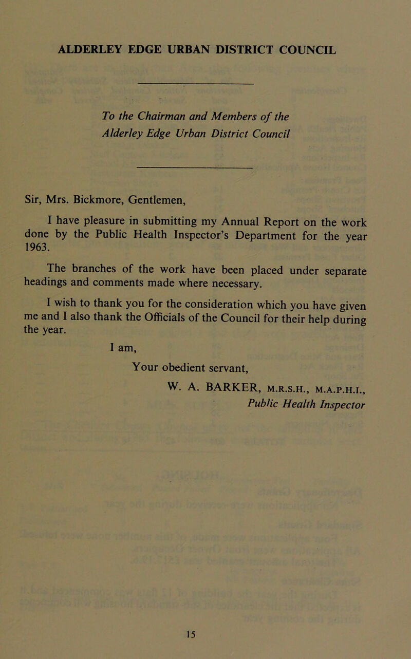 ALDERLEY EDGE URBAN DISTRICT COUNCIL To the Chairman and Members of the Alder ley Edge Urban District Council Sir, Mrs. Bickmore, Gentlemen, I have pleasure in submitting my Annual Report on the work done by the Public Health Inspector’s Department for the year 1963. The branches of the work have been placed under separate headings and comments made where necessary. I wish to thank you for the consideration which you have given me and I also thank the Officials of the Council for their help during the year. 1 am, Your obedient servant, W. A. BARKER, m.r.s.h., m.a.p.h.i.. Public Health Inspector