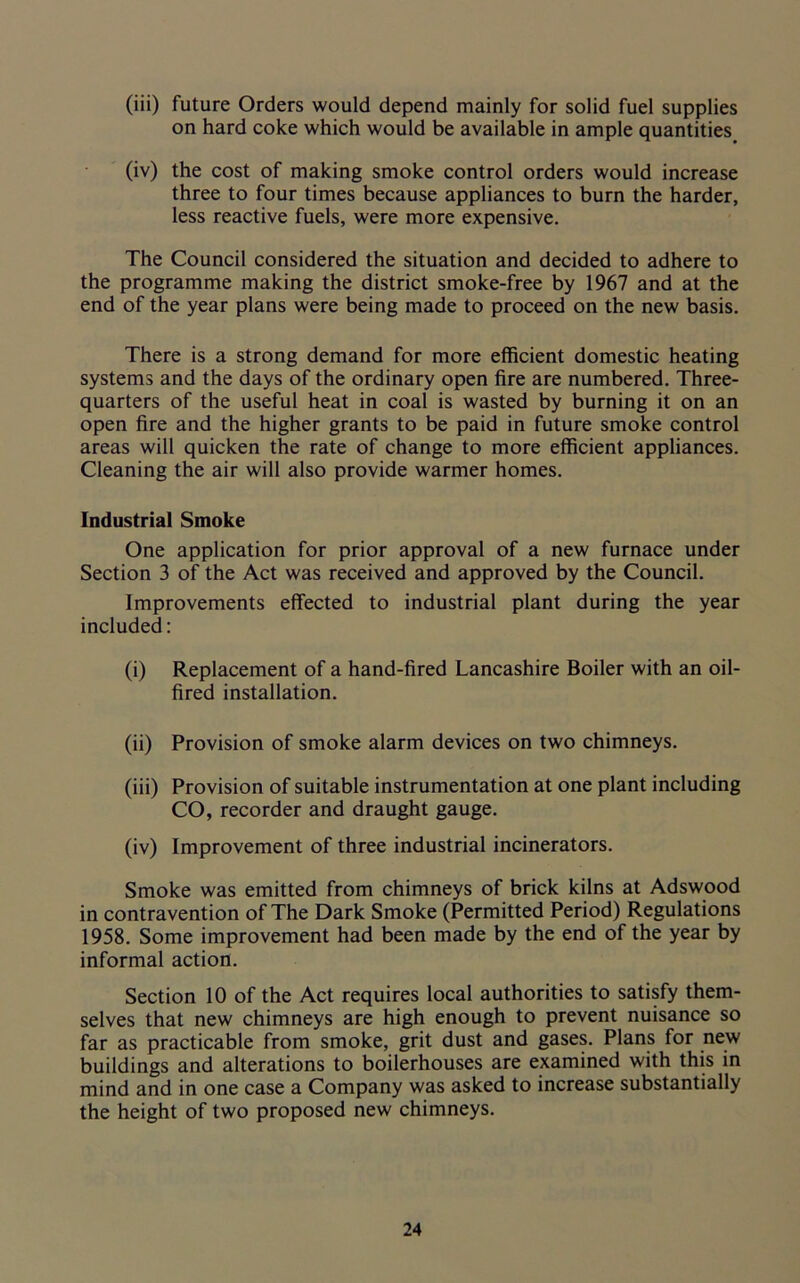 (iii) future Orders would depend mainly for solid fuel supplies on hard coke which would be available in ample quantities (iv) the cost of making smoke control orders would increase three to four times because appliances to burn the harder, less reactive fuels, were more expensive. The Council considered the situation and decided to adhere to the programme making the district smoke-free by 1967 and at the end of the year plans were being made to proceed on the new basis. There is a strong demand for more efficient domestic heating systems and the days of the ordinary open fire are numbered. Three- quarters of the useful heat in coal is wasted by burning it on an open fire and the higher grants to be paid in future smoke control areas will quicken the rate of change to more efficient appliances. Cleaning the air will also provide warmer homes. Industrial Smoke One application for prior approval of a new furnace under Section 3 of the Act was received and approved by the Council. Improvements effected to industrial plant during the year included: (i) Replacement of a hand-fired Lancashire Boiler with an oil- fired installation. (ii) Provision of smoke alarm devices on two chimneys. (iii) Provision of suitable instrumentation at one plant including CO, recorder and draught gauge. (iv) Improvement of three industrial incinerators. Smoke was emitted from chimneys of brick kilns at Adswood in contravention of The Dark Smoke (Permitted Period) Regulations 1958. Some improvement had been made by the end of the year by informal action. Section 10 of the Act requires local authorities to satisfy them- selves that new chimneys are high enough to prevent nuisance so far as practicable from smoke, grit dust and gases. Plans for new buildings and alterations to boilerhouses are examined with this in mind and in one case a Company was asked to increase substantially the height of two proposed new chimneys.