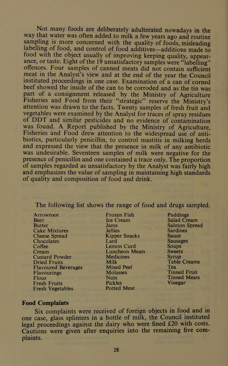 Not many foods are deliberately adulterated nowadays in the way that water was often added to milk a few years ago and routine sampling is more concerned with the quality of foods, misleading labelling of food, and control of food additives—additions made to food with the object usually of improving keeping quality, appear- ance, or taste. Eight of the 19 unsatisfactory samples were “labelling” offences. Four samples of canned meats did not contain sufficient meat in the Analyst’s view and at the end of the year the Council instituted proceedings in one case. Examination of a can of corned beef showed the inside of the can to be corroded and as the tin was part of a consignment released by the Ministry of Agriculture Fisheries and Food from their “strategic” reserve the Ministry’s attention was drawn to the facts. Twenty samples of fresh fruit and vegetables were examined by the Analyst for traces of spray residues of DDT and similar pesticides and no evidence of contamination was found. A Report published by the Ministry of Agriculture, Fisheries and Food drew attention to the widespread use of anti- biotics, particularly penicillin, to control mastitis in milking herds and expressed the view that the presence in milk of any antibiotic was undesirable. Seventeen samples of milk were negative for the presence of penicillin and one contained a trace only. The proportion of samples regarded as unsatisfactory by the Analyst was fairly high and emphasizes the value of sampling in maintaining high standards of quality and composition of food and drink. The following list shows the range of food and drugs sampled. A rrowroot Frozen Fish Puddings Beer Ice Cream Salad Cream Butter Jams Salmon Spread Cake Mixtures Jellies Sardines Cheese Spread Kipper Snacks Sauce Chocolates Lard Sausages Coffee Lemon Curd Soups Cream Luncheon Meats Sweets Custard Powder Medicines Syrup Dried Fruits Milk Table Creams Flavoured Beverages Mixed Peel Tea Flavourings Molasses Tinned Fruit Flour Nuts Tinned Meats Fresh Fruits Pickles Vinegar Fresh Vegetables Potted Meat Food Complaints Six complaints were received of foreign objects in food and in one case, glass splinters in a bottle of milk, the Council instituted legal proceedings against the dairy who were fined £20 with costs. Cautions were given after enquiries into the remaining five com- plaints.