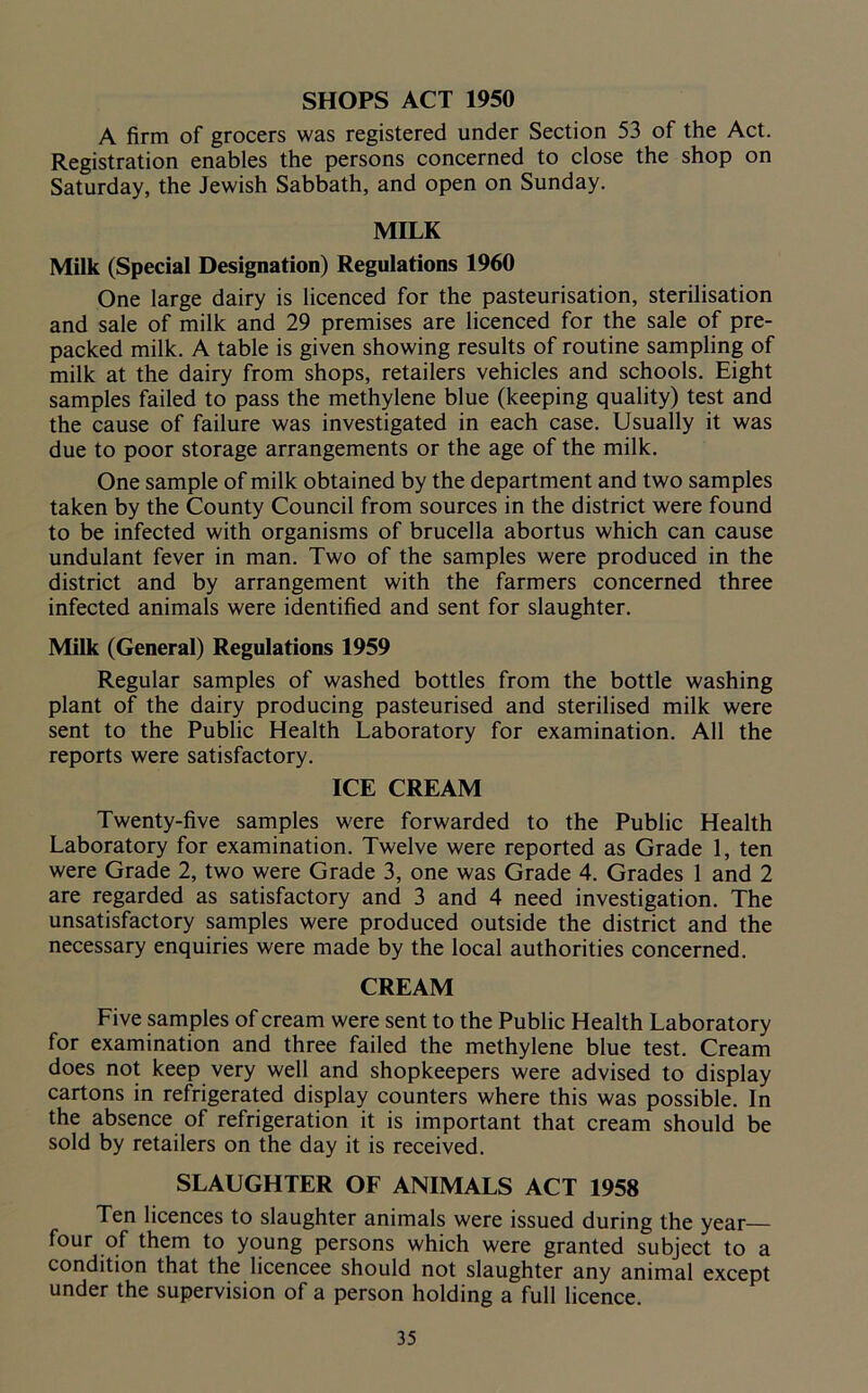 SHOPS ACT 1950 A firm of grocers was registered under Section 53 of the Act. Registration enables the persons concerned to close the shop on Saturday, the Jewish Sabbath, and open on Sunday. MILK Milk (Special Designation) Regulations 1960 One large dairy is licenced for the pasteurisation, sterilisation and sale of milk and 29 premises are licenced for the sale of pre- packed milk. A table is given showing results of routine sampling of milk at the dairy from shops, retailers vehicles and schools. Eight samples failed to pass the methylene blue (keeping quality) test and the cause of failure was investigated in each case. Usually it was due to poor storage arrangements or the age of the milk. One sample of milk obtained by the department and two samples taken by the County Council from sources in the district were found to be infected with organisms of brucella abortus which can cause undulant fever in man. Two of the samples were produced in the district and by arrangement with the farmers concerned three infected animals were identified and sent for slaughter. Milk (General) Regulations 1959 Regular samples of washed bottles from the bottle washing plant of the dairy producing pasteurised and sterilised milk were sent to the Public Health Laboratory for examination. All the reports were satisfactory. ICE CREAM Twenty-five samples were forwarded to the Public Health Laboratory for examination. Twelve were reported as Grade 1, ten were Grade 2, two were Grade 3, one was Grade 4. Grades 1 and 2 are regarded as satisfactory and 3 and 4 need investigation. The unsatisfactory samples were produced outside the district and the necessary enquiries were made by the local authorities concerned. CREAM Five samples of cream were sent to the Public Health Laboratory for examination and three failed the methylene blue test. Cream does not keep very well and shopkeepers were advised to display cartons in refrigerated display counters where this was possible. In the absence of refrigeration it is important that cream should be sold by retailers on the day it is received. SLAUGHTER OF ANIMALS ACT 1958 Ten licences to slaughter animals were issued during the year— four of them to young persons which were granted subject to a condition that the licencee should not slaughter any animal except under the supervision of a person holding a full licence.