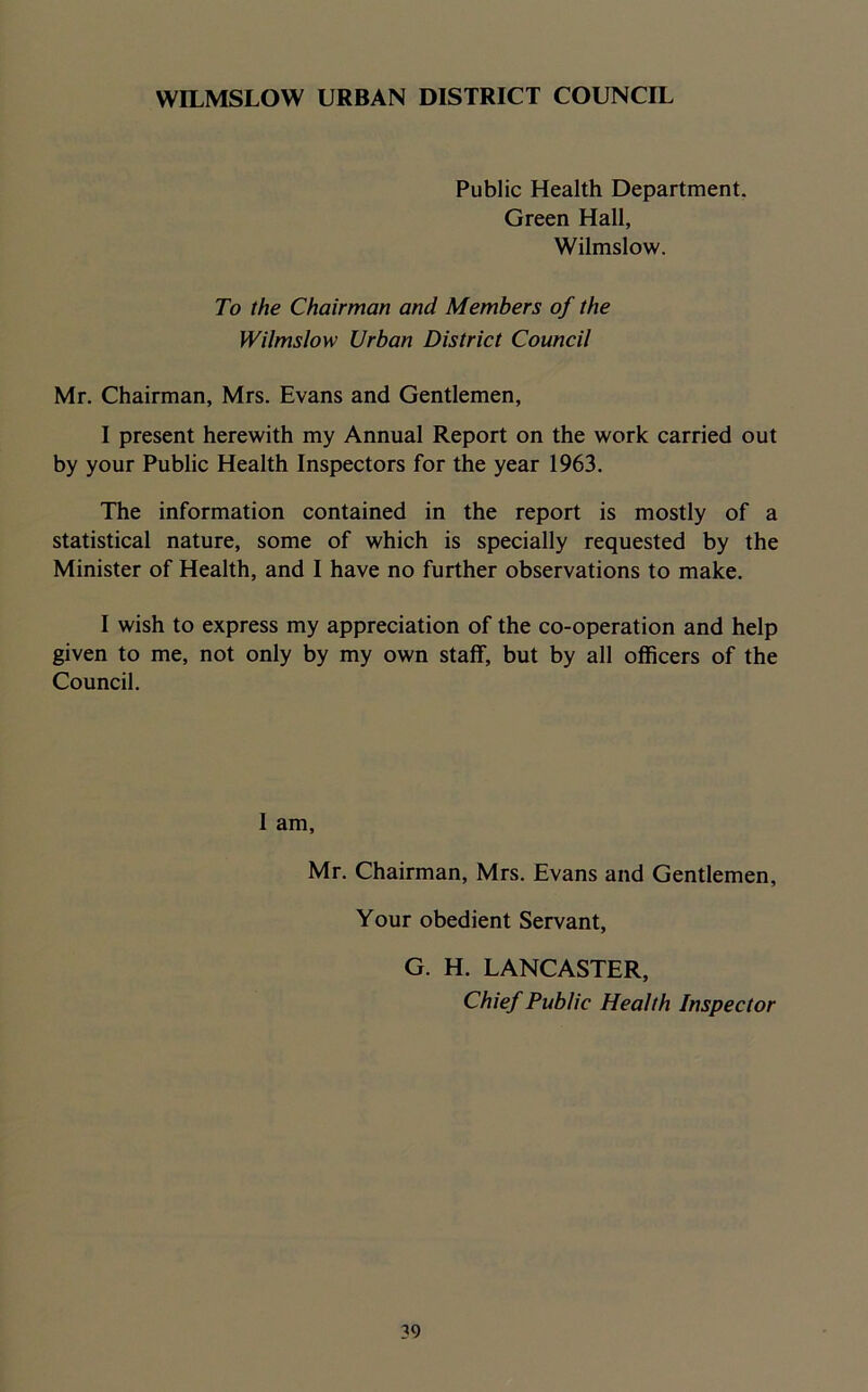 WILMSLOW URBAN DISTRICT COUNCIL Public Health Department. Green Hall, Wilmslow. To the Chairman and Members of the Wilmslow Urban District Council Mr. Chairman, Mrs. Evans and Gentlemen, I present herewith my Annual Report on the work carried out by your Public Health Inspectors for the year 1963. The information contained in the report is mostly of a statistical nature, some of which is specially requested by the Minister of Health, and I have no further observations to make. I wish to express my appreciation of the co-operation and help given to me, not only by my own staff, but by all officers of the Council. 1 am, Mr. Chairman, Mrs. Evans and Gentlemen, Your obedient Servant, G. H. LANCASTER, Chief Public Health Inspector