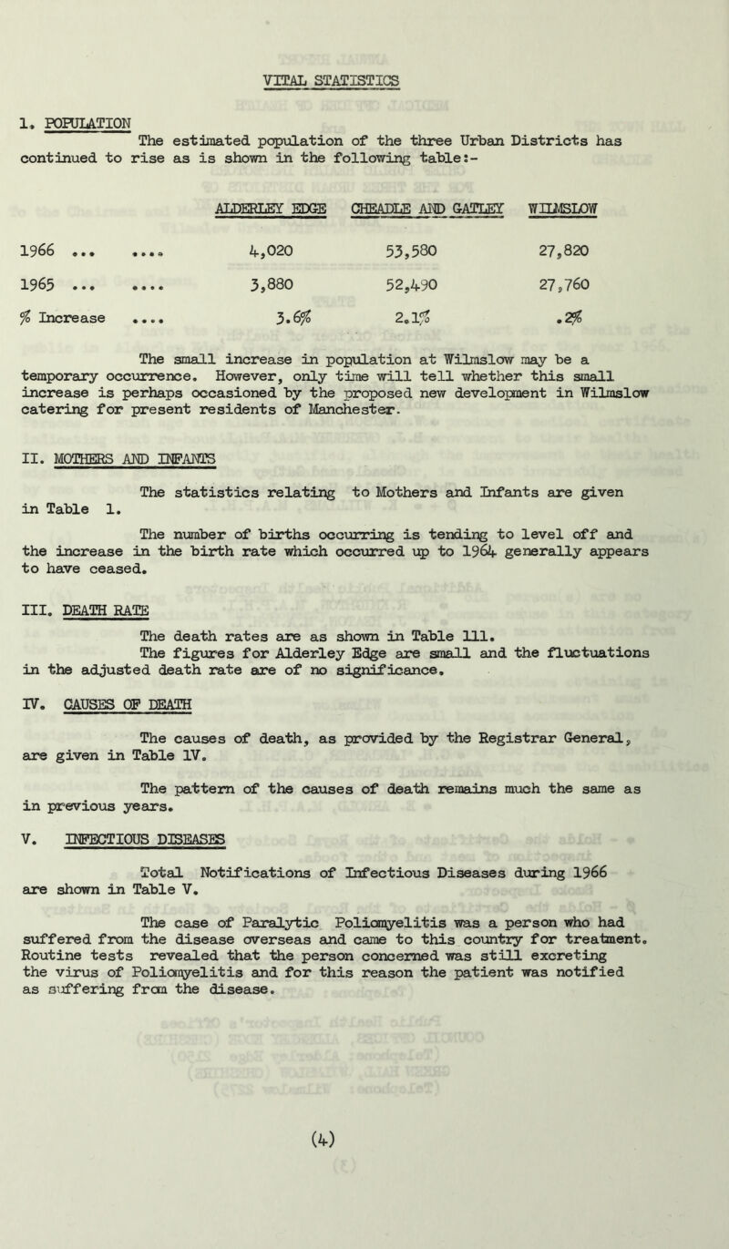 VITAL STATISTICS 1, POPULATION The estimated population of the three Urban Districts has continued to rise as is shown in the following table t- ALDERLEY EDGE CHEADLE AND GATLET WILMSLOW 1966 «•• «••4 4,020 53,580 27,820 1965 ... .... 3,880 52,490 27,760 % Increase .... 3-6% 2.1fo »2fo The small increase in population at Wilmslow may be a temporary occurrence. However, only time will tell whether this small increase is perhaps occasioned by the proposed new development in Wilmslow catering for present residents of Manchester. II. MOTHERS AND INFANTS The statistics relating to Mothers and Infants are given in Table 1. The number of births occurring is tending to level off and the increase in the birth rate which occurred up to 1964 generally appears to have ceased. III. DEATH RATE The death rates are as shown in Table 111. The figures for Alderley Edge are small and the fluctuations in the adjusted death rate are of no significance. IV. CAUSES OP DEATH The causes of death, as provided by the Registrar General, are given in Table IV. The pattern of the causes of death remains much the same as in previous years. V. INFECTIOUS DISEASES Total Notifications of Infectious Diseases during 1966 are shown in Table V. The case of Paralytic Poliomyelitis was a person who had suffered from the disease overseas and came to this country for treatment. Routine tests revealed that the person concerned was still excreting the virus of Poliomyelitis and for this reason the patient was notified as suffering fron the disease.