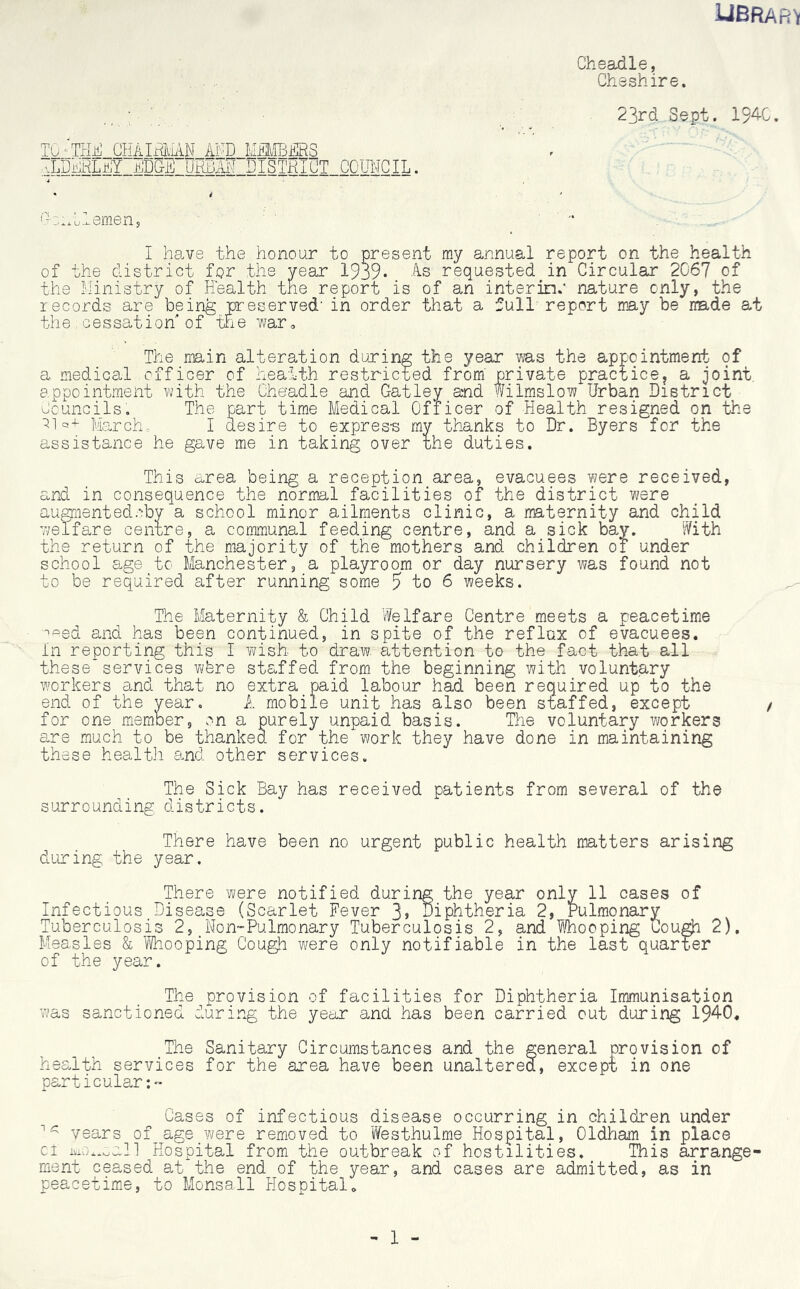 liBRARV Cheadle, \.. .. Cheshire. 23rd Sept. 1940. TQnTHH_CHAIHMAN AND MMBFRS aLDPHLaY Amp URbIF DISTRICT COUNCIL. GsiMlemen, I have the honour to present my annual report on the health of the district for the year 1939* As requested in Circular 2067 of the Ministry of Health the report is of an inter in.* nature only, the records are being preserved' in order that a full report may be made at the cessation'of the war* The main alteration during the year ms the appointment of a medical officer of health restricted from' private practice, a joint, appointment with the Cheadle and Gatley and Wilmslow Urban District Councils. The part time Medical Officer of Health resigned on the 0]q+- Marche I desire to express my thanks to Dr. Byers for the assistance he gave me in taking over the duties. This area being a reception area, evacuees were received, and in consequence the normal facilities of the district were augmented.*:by a school minor ailments clinic, a maternity and child welfare centre, a communal feeding centre, and a sick bay. With the return of the majority of the mothers and children of under school age to Manchester, a playroom or day nursery was found not to be required after running some 5 to 6 weeks. The Maternity & Child Welfare Centre meets a peacetime ^ed and has been continued, in spite of the reflux of evacuees. In reporting this I wish- to draw, attention to the fact that all these services wfere staffed from the beginning with voluntary workers and that no extra paid labour had been required up to the end of the year. A mobile unit has also been staffed, except for one member, on a purely unpaid basis. The voluntary workers are much to be thanked for the work they have done in maintaining these health and other services. The Sick Bay has received patients from several of the surrounding districts. There have been no urgent public health matters arising during the year. There were notified during the year only 11 cases of Infectious Disease (Scarlet Fever 3j Diphtheria 2, Pulmonary Tuberculosis 2, Non-Pulmonary Tuberculosis 2, and Whooping Cough 2), Measles & Whooping Cough were only notifiable in the last quarter of the year. The provision of facilities for Diphtheria Immunisation was sanctioned during the yeur and has been carried out during 1940. The Sanitary Circumstances and the general provision of health services for the area have been unaltered, except in one particular:- Cases of infectious disease occurring in children under 1^ years of_age were removed to Westhulme Hospital, Oldham in place cl moduli Hospital from the outbreak of hostilities. This arrange- ment- ceased at the end of the year, and cases are admitted, as in peacetime, to Monsall Hospital* 1