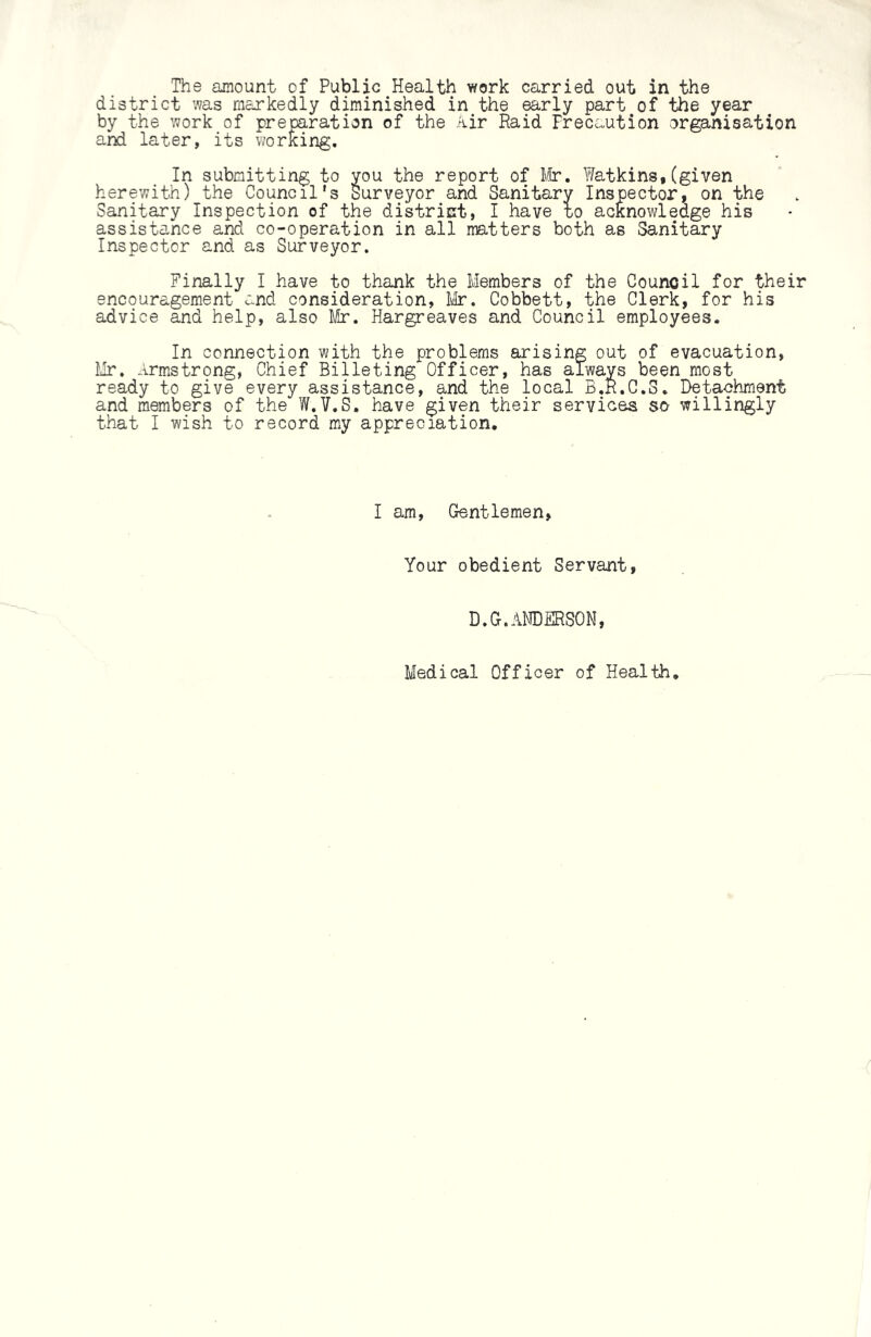 The amount of Public Health work carried out in the district was markedly diminished in the early part of the year by the work of preparation of the Air Raid Precaution organisation and later, its working. In submitting to you the report of Mr. Watkins,(given herewith) the Council's Surveyor and Sanitary Inspector, on the Sanitary Inspection of the district, I have to acknowledge his assistance and co-operation in all matters both as Sanitary Inspector and as Surveyor. Finally I have to thank the Members of the Council for their encouragement and consideration, Mr. Cobbett, the Clerk, for his advice and help, also Mr. Hargreaves and Council employees. In connection with the problems arising out of evacuation, Mr, Armstrong, Chief Billeting Officer, has always been most ready to give every assistance, and the local B.R.C.S. Detachment and members of the W.V.S. have given their services so willingly that I wish to record my appreciation. I am, Gentlemen, Your obedient Servant, D.G.ANDERSON, Medical Officer of Health