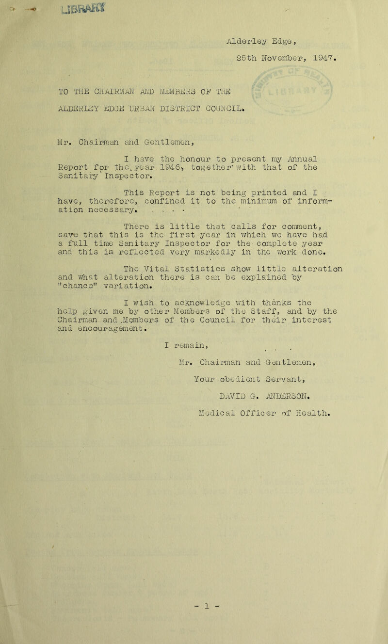 25th November, 1947. TO THE CHAIRMAN hi® MEMBERS OP THE ALDERLEY EDGE URBAN DISTRICT COUNCIL* Mr. Chairman and Gentlemen, I have the honour to present my Annual Report for the*year.1946* together'with that of the Sanitary Inspector. 'This Report is not being printed and I have, therefore, confined it to the minimum of inform- ation necessary. . ,. * • ‘ There is little that calls for comment, save that this is the first year in which we have had a full time Sanitary Inspector for the- complete year and this is reflected very markedly in the work done. The Vital Statistics show little alteration and what alteration there is can he explained by chance variation. I wish to acknowledge with thanks the help given me by other Members of the Staff, and by the Chairman, and .Members of the Council for their interest and encouragement. I remain, Mr. Chairman and Gentlemen, Your obedient Servant, DAVID G. ANDERSON. Medical Officer of Health.