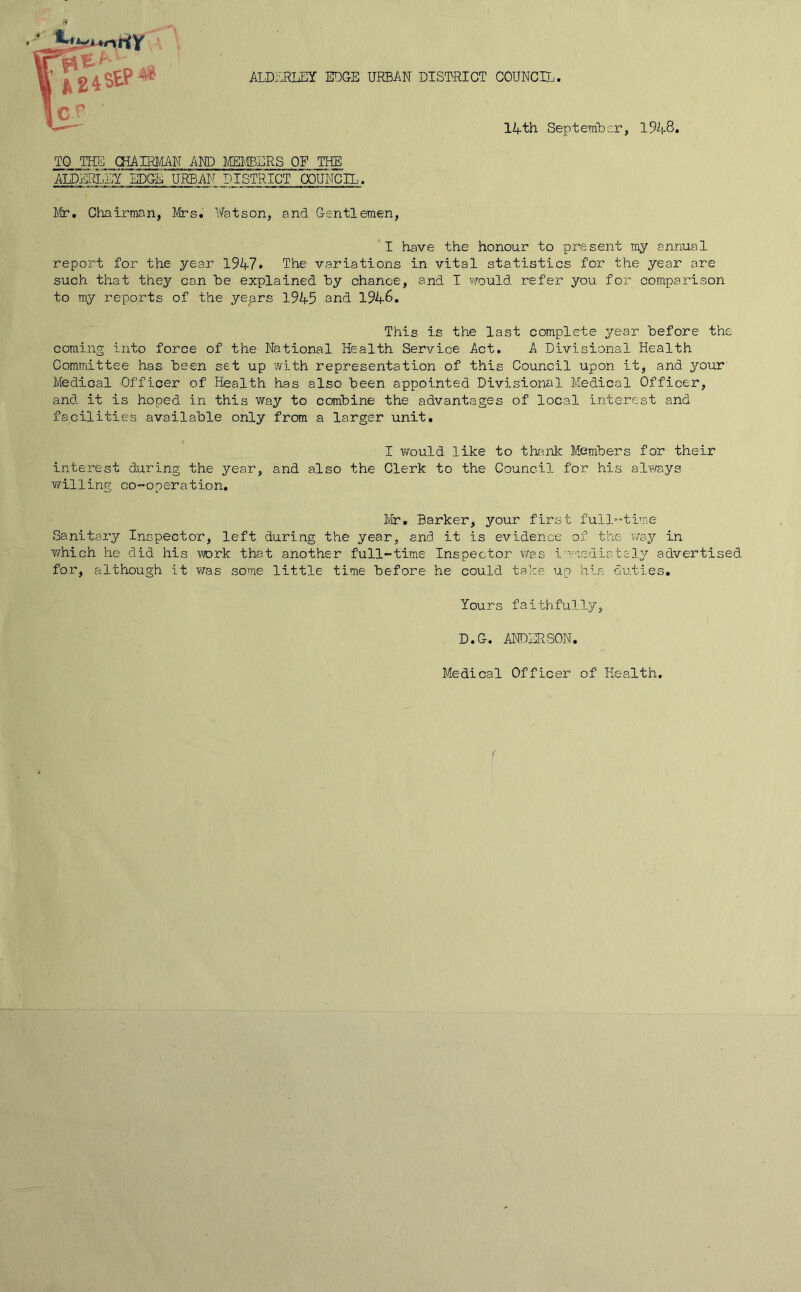 ALDERLEY EDGE URBAN DISTRICT COUNCIL. 14 th September, 1948. TO THE CHAIRMAN AND MEMBERS OF JTHE AIX)jUilEY EDGE URBAN DISTRICT COUNCIL. Mr, Chairman, Mrs. Watson, and Gentlemen, I have the honour to present my annual report for the year 1947. The variations in vital statistics for the year are such that they can be explained by chance, and I would refer you for comparison to my reports of the years 1945 and 1946. This is the last complete year before the coming into force of the National Health Service Act. A Divisional Health Committee has been set up with representation of this Council upon it, and your Medical Officer of Health has also been appointed Divisional Medical Officer, and it is hoped in this way to combine the advantages of local interest and facilities available only from a larger unit. I v/ould like to thank Members for their interest during the year, and also the Clerk to the Council for his always willing co-operation. Mr. Barker, your first full-time Sanitary Inspector, left during the year, and it is evidence of the way in which he did his work that another full-time Inspector was i mediately advertised for, although it was some little time before he could take up his duties. Yours faithfully, D.G. ANDERSON. Medical Officer of Health.