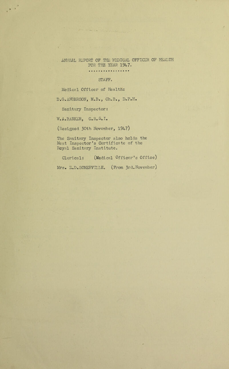 ANKJA.L REPORT op THE MEDICAL OFFICER OF HEALTH FOR THE TEAR 1947. STAFF. Medical Officer of Health: D.G.ANDERSON, M.B., Ch.B., D.P.H. Sanitary Inspector: ¥. A.BARKER, C.R.S.I. (Resigned 30th November, 1947) The Sanitary Inspector also holds the Meat Inspector's Certificate of the Royal Sanitary Institute. Clerical: (Medical Officer's Office) Mrs. E.D.SOMERVILLE. (From 3rd.November)
