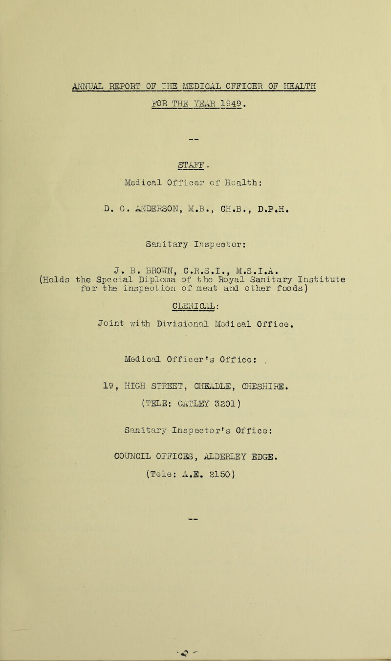 FOR THE HEAR 1949. STAFF . Medical Officer of Health: D. G. ANDERSON, M.B., CH.B., D.P.H. Sanitary Inspector: J. B. BROUN, C.R.S.I., M.S.I.A. (Holds the Special Diploma of the Royal Sanitary Institute for the inspection of meat and other foods) CLERICAL: Joint with Divisional Medical Office. Medical Officer’s Office: 19, HIGH STREET, GHEADLE, CHESHIRE. (TELE: GATLEY 3201) Sanitary Inspector’s Office: COUNCIL OFFICES, ALDERLEY EDGE. (Tele: A.E. 2150)