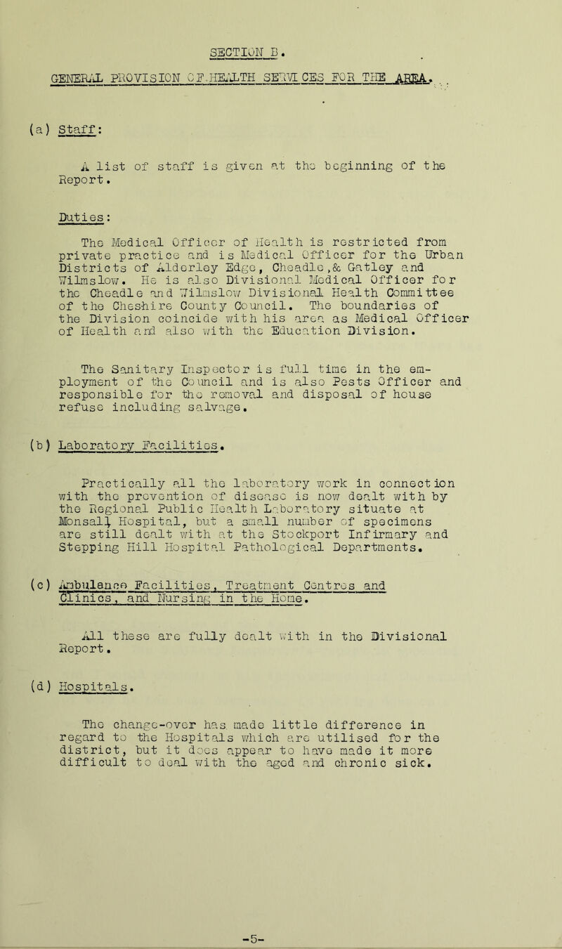 GENERAL PROVISION CE.HEALTH SERVICES FOg_THE_JAggA. (a) Staff: A list of staff is given at the beginning of the Report. Duties: The Medical Officer of Health is restricted from private practice and is Medical Officer for the Urban Districts of Alderley Edge, Cheadle ,& Gatley and Wilms low. He is also Divisional Medical Officer for the Cheadle and Wilmslow Divisional Health Committee of the Cheshire County Council. The boundaries of the Division coincide with his area as Medical Officer of Health and also with the Education Division. The Sanitary Inspector is full time in the em- ployment of the Council and is also Pests Officer and responsible for the removal and disposal of house refuse including salvage. (b) Laboratory Facilities* Practically all the laboratory work in connection with the prevention of disease is now dealt with by the Regional Public Health Laboratory situate at Mon sal}. Hospital, but a small number of specimens are still dealt with at the Stockport Infirmary and Stepping Hill Hospital Pathological Departments. (c) Ambulance Eacilities, Treatment Centres and 2l inics, and Nursing in the Home. All these are fully dealt with in the Divisional Report. (d) Hospitals. The change-over has. made little difference in regard to the Hospitals which are utilised for the district, but it does appear to difficult to deal with the aged have made it more and chronic sick.