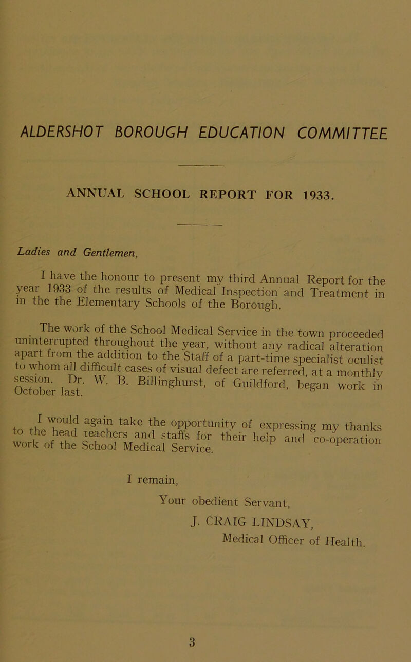 ALDERSHOT BOROUGH EDUCATION COMMITTEE ANNUAL SCHOOL REPORT FOR 1933. Ladies and Gentlemen, I have the honour to present my third Annual Report for the year 1933 of the results of Medical Inspection and Treatment in m the the Elementary Schools of the Borough. The work of the School Medical Service in the town proceeded uninterrupted throughout the year, without any radical alteration apart from the addition to the Staff of a part-time specialist oculist to whom all difficult cases of visual defect are referred, at a monthly October last ' ' Blllln«hurst' of Guildford, began work in I would to the head work of the again take the opportunity of expressing my thanks teachers and staffs for their help and co-operation School Medical Service. I remain, Your obedient Servant, J. CRAIG LINDSAY, Medical Officer of Health.