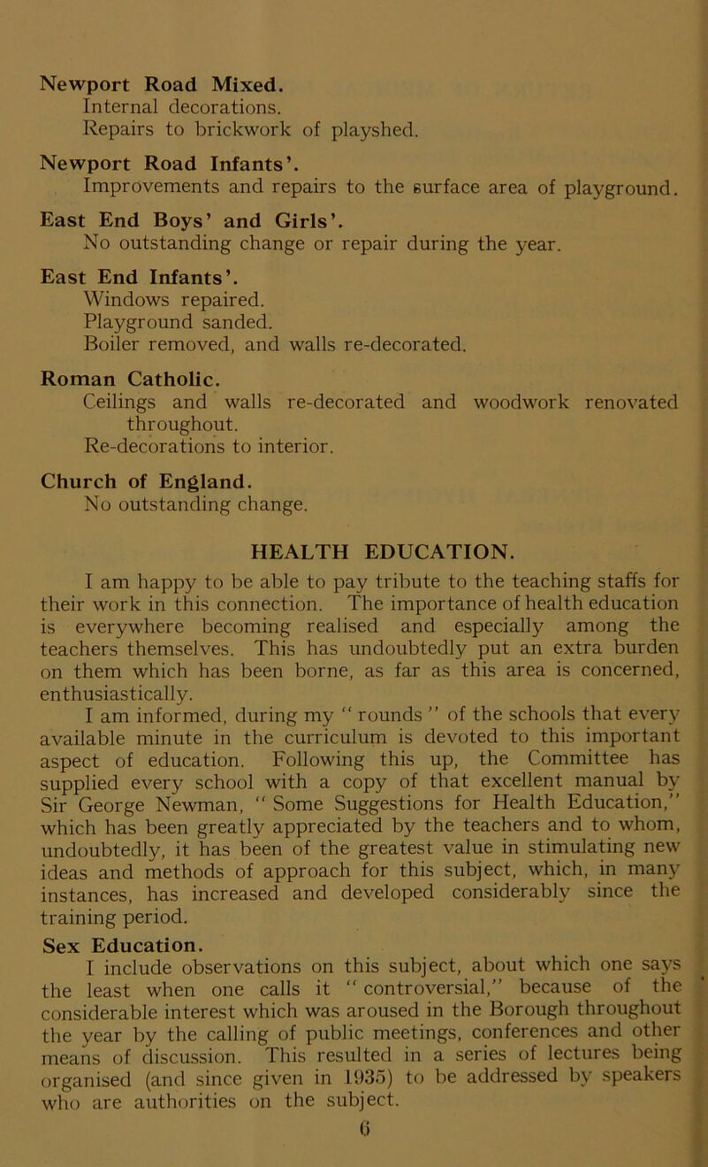 Newport Road Mixed. Internal decorations. Repairs to brickwork of playshed. Newport Road Infants’. Improvements and repairs to the surface area of playground. East End Boys’ and Girls’. No outstanding change or repair during the year. East End Infants’. Windows repaired. Playground sanded. Boiler removed, and walls re-decorated. Roman Catholic. Ceilings and walls re-decorated and woodwork renovated throughout. Re-decorations to interior. Church of England. No outstanding change. HEALTH EDUCATION. I am happy to be able to pay tribute to the teaching staffs for their work in this connection. The importance of health education is everywhere becoming realised and especially among the teachers themselves. This has undoubtedly put an extra burden on them which has been borne, as far as this area is concerned, enthusiastically. I am informed, during my “ rounds ” of the schools that every available minute in the curriculum is devoted to this important aspect of education. Following this up, the Committee has supplied every school with a copy of that excellent manual by Sir George Newman, “ Some Suggestions for Health Education,” which has been greatly appreciated by the teachers and to whom, undoubtedly, it has been of the greatest value in stimulating new ideas and methods of approach for this subject, which, in many instances, has increased and developed considerably since the training period. Sex Education. I include observations on this subject, about which one says the least when one calls it “ controversial,” because of the considerable interest which was aroused in the Borough throughout the year by the calling of public meetings, conferences and other means of discussion. This resulted in a series of lectures being organised (and since given in 1.935) to be addressed by speakers who are authorities on the subject.