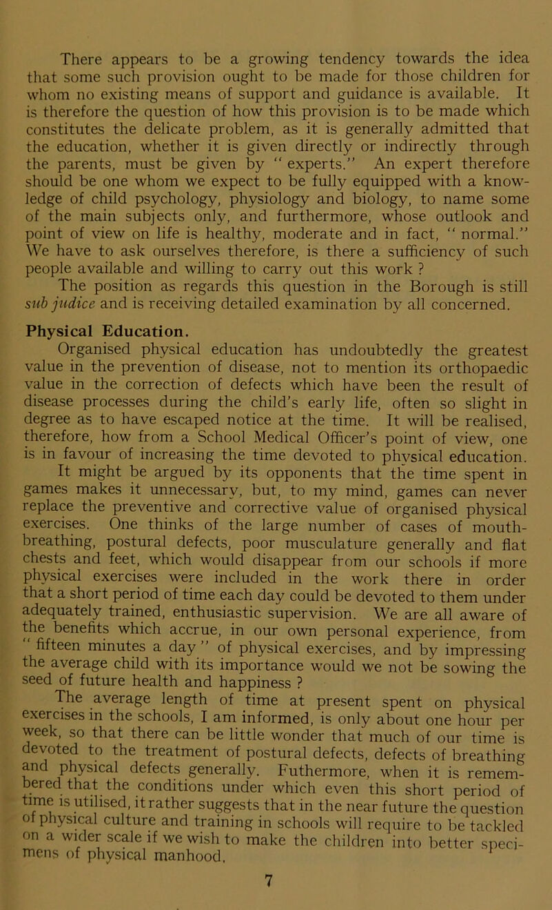 There appears to be a growing tendency towards the idea that some such provision ought to be made for those children for whom no existing means of support and guidance is available. It is therefore the question of how this provision is to be made which constitutes the delicate problem, as it is generally admitted that the education, whether it is given directly or indirectly through the parents, must be given by “ experts.” An expert therefore should be one whom we expect to be fully equipped with a know- ledge of child psychology, physiology and biology, to name some of the main subjects only, and furthermore, whose outlook and point of view on life is healthy, moderate and in fact, “ normal.” We have to ask ourselves therefore, is there a sufficiency of such people available and willing to carry out this work ? The position as regards this question in the Borough is still sub judice and is receiving detailed examination by all concerned. Physical Education. Organised physical education has undoubtedly the greatest value in the prevention of disease, not to mention its orthopaedic value in the correction of defects which have been the result of disease processes during the child’s early life, often so slight in degree as to have escaped notice at the time. It will be realised, therefore, how from a School Medical Officer’s point of view, one is in favour of increasing the time devoted to physical education. It might be argued by its opponents that the time spent in games makes it unnecessary, but, to my mind, games can never replace the preventive and corrective value of organised physical exercises. One thinks of the large number of cases of mouth- breathing, postural defects, poor musculature generally and flat chests and feet, which would disappear from our schools if more physical exercises were included in the work there in order that a short period of time each day could be devoted to them under adequately trained, enthusiastic supervision. We are all aware of the benefits which accrue, in our own personal experience, from “ fifteen minutes a day ” of physical exercises, and by impressing the average child with its importance would we not be sowing the seed of future health and happiness ? The average length of time at present spent on physical exercises in the schools, I am informed, is only about one hour per week, so that there can be little wonder that much of our time is devoted to the treatment of postural defects, defects of breathing and physical defects generally. Futhermore, when it is remem- bered that the conditions under which even this short period of time is utilised, it rather suggests that in the near future the question o physical culture and training in schools will require to be tackled on a wider scale if we wish to make the children into better speci- mens of physical manhood.