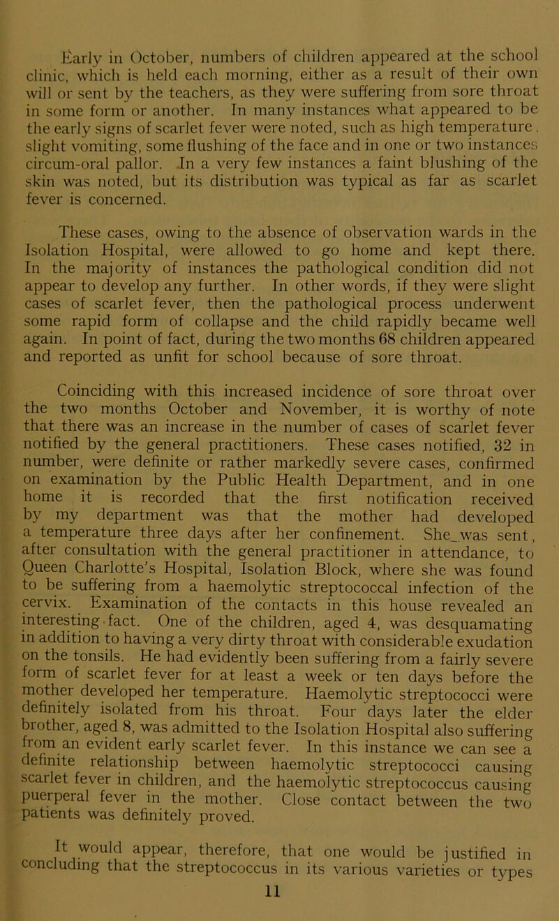 Early in October, numbers of children appeared at the school clinic, which is held each morning, either as a result of their own will or sent by the teachers, as they were suffering from sore throat in some form or another. In many instances what appeared to be the early signs of scarlet fever were noted, such as high temperature. slight vomiting, some flushing of the face and in one or two instances circum-oral pallor. In a very few instances a faint blushing of the skin was noted, but its distribution was typical as far as scarlet fever is concerned. These cases, owing to the absence of observation wards in the Isolation Hospital, were allowed to go home and kept there. In the majority of instances the pathological condition did not appear to develop any further. In other words, if they were slight cases of scarlet fever, then the pathological process underwent some rapid form of collapse and the child rapidly became well again. In point of fact, during the two months 68 children appeared and reported as unfit for school because of sore throat. Coinciding with this increased incidence of sore throat over the two months October and November, it is worthy of note that there was an increase in the number of cases of scarlet fever notified by the general practitioners. These cases notified, 32 in number, were definite or rather markedly severe cases, confirmed on examination by the Public Health Department, and in one home it is recorded that the first notification received by my department was that the mother had developed a temperature three days after her confinement. She_was sent, after consultation with the general practitioner in attendance, to Oueen Charlotte’s Hospital, Isolation Block, where she was found to be suffering from a haemolytic streptococcal infection of the cervix. Examination of the contacts in this house revealed an interesting fact. One of the children, aged 4, was desquamating in addition to having a very dirty throat with considerable exudation on the tonsils. He had evidently been suffering from a fairly severe form of scarlet fever for at least a week or ten days before the mother developed her temperature. Haemofytic streptococci were definitely isolated from his throat. Four days later the elder brother, aged 8, was admitted to the Isolation Hospital also suffering from an evident early scarlet fever. In this instance we can see a definite relationship between haemolytic streptococci causing scarlet fever in children, and the haemolytic streptococcus causing puerperal fever in the mother. Close contact between the two patients was definitely proved. It would appear, therefore, that one would be justified in concluding that the streptococcus in its various varieties or types