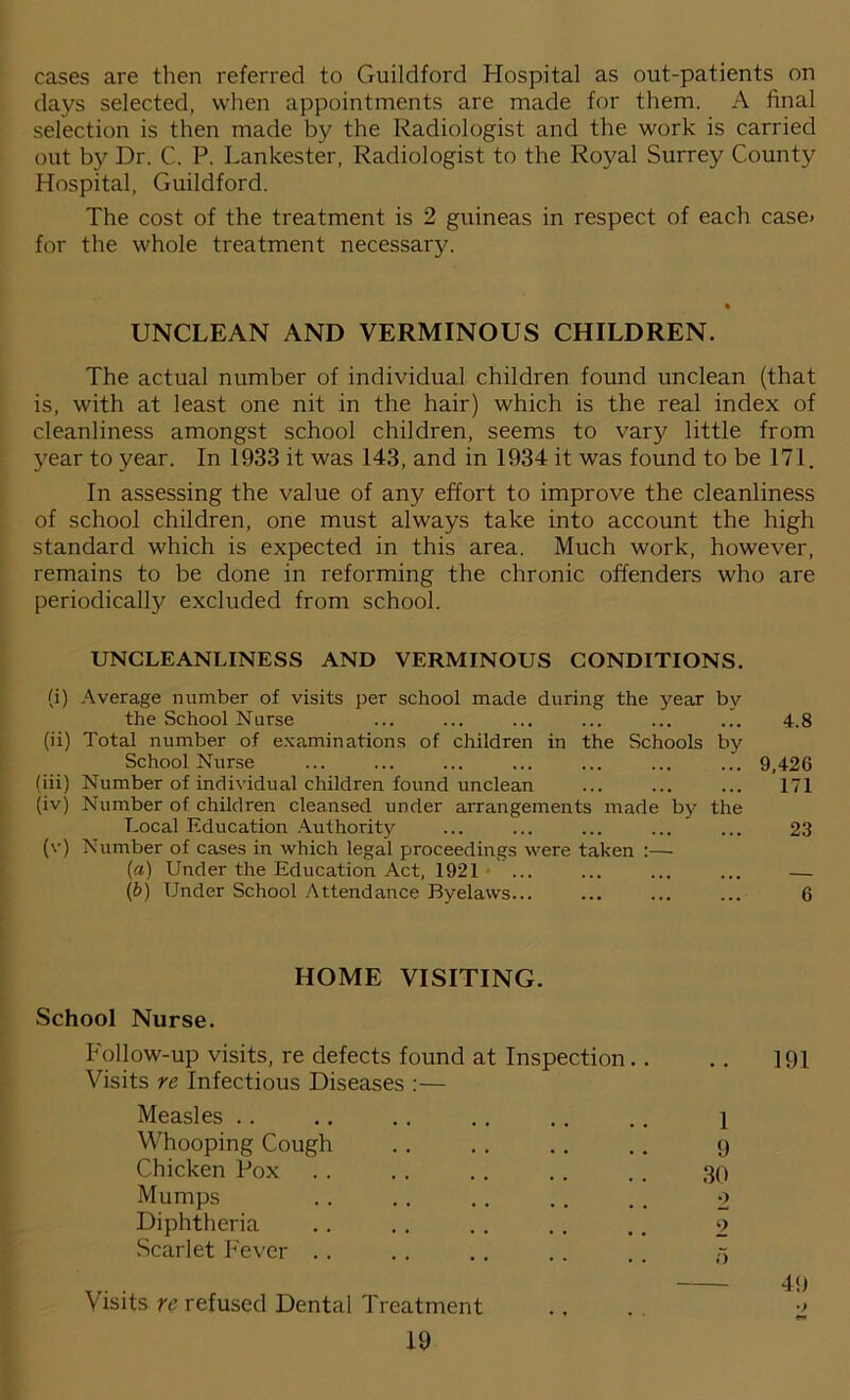 cases are then referred to Guildford Hospital as out-patients on days selected, when appointments are made for them. A final selection is then made by the Radiologist and the work is carried out by Dr. C. P. Lankester, Radiologist to the Royal Surrey County Hospital, Guildford. The cost of the treatment is 2 guineas in respect of each case< for the whole treatment necessary. UNCLEAN AND VERMINOUS CHILDREN. The actual number of individual children found unclean (that is, with at least one nit in the hair) which is the real index of cleanliness amongst school children, seems to vary little from year to year. In 1933 it was 143, and in 1934 it was found to be 171. In assessing the value of any effort to improve the cleanliness of school children, one must always take into account the high standard which is expected in this area. Much work, however, remains to be done in reforming the chronic offenders who are periodically excluded from school. UNCLEANLINESS AND VERMINOUS CONDITIONS. (i) Average number of visits per school made during the year by the School Nurse ... ... ... ... ... ... 4.8 (ii) Total number of examinations of children in the Schools by School Nurse ... ... ... ... ... ... ... 9,426 (iii) Number of individual children found unclean ... ... ... 171 (iv) Number of children cleansed under arrangements made by the Local Education Authority ... ... ... ... ... 23 (v) Number of cases in which legal proceedings were taken :— («) Under the Education Act, 1921 ... ... ... ... — (b) Under School Attendance Byelaws... ... ... ... 6 HOME VISITING. School Nurse. Follow-up visits, re defects found at Inspection .. .. 191 Visits re Infectious Diseases :— Measles .. .. .. .. .. .. \ Whooping Cough .. .. .. .. 9 Chicken Pox .. .. .. .. .. 30 Mumps .. .. .. .. .. 2 Diphtheria .. .. .. .. .. 2 Scarlet Fever .. .. .. .. x Visits re refused Dental Treatment .... 2