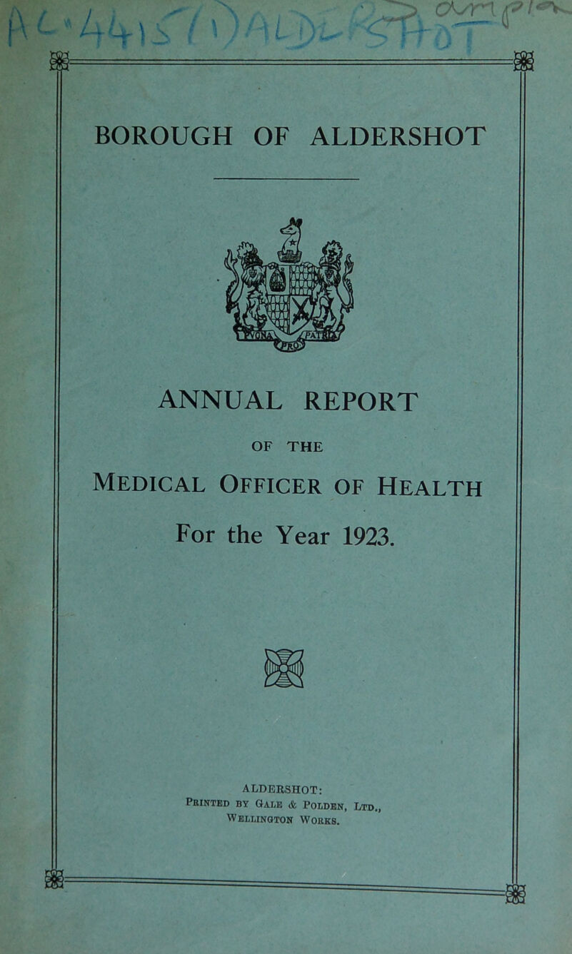 BOROUGH OF ALDERSHOT ANNUAL REPORT OF THE Medical Officer of Health For the Year 1923. ALDERSHOT: Printed by Gale & Poldbn, Ltd., Wellington Works.