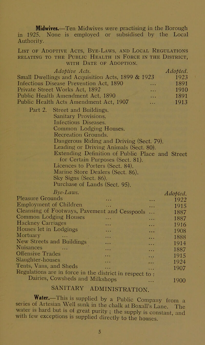 Midwives.—Ten Midwives were practising in the Borough in 1925. None is employed or subsidised by the Local Authority. List of Adoptive Acts, Bye-Laws, and Local Regulations RELATING TO THE PUBLIC HEALTH IN FORCE IN THE DISTRICT, with Date of Adoption. Adoptive Acts. Adopted. Small Dwellings and Acquisition Acts, 1899 & 1923 1923 Infectious Disease Prevention Act, 1890 ... 1891 Private Street Works Act, 1892 ... 1910 Public Health Amendment Act, 1890 ... 1891 Public Health Acts Amendment Act, 1907 ... 1913 Part 2. Street and Buildings. Sanitary Provisions. Infectious Diseases. Common Lodging Houses. Recreation Grounds. Dangerous Riding and Driving (Sect. 79). Leading or Driving Animals (Sect. 80). Extending Definition of Public Place and Street for Certain Purposes (Sect. 81). Licences to Porters (Sect. 84). Marine Store Dealers (Sect. 86). Sky Signs (Sect. 86). Purchase of Lands (Sect. 95). Bye-Laws. Pleasure Grounds Employment of Children Cleansing of Footways, Pavement and Cesspools . Common Lodging Houses Hackney Carriages Houses let in Lodgings Mortuary New Streets and Buildings Nuisances Offensive Trades Slaughter-houses Tents, Vans, and Sheds Regulations are in force in the district in respect to Dairies, Cowsheds and Milkshops Adopted. 1922 1915 1887 1887 1916 1908 1888 1914 1887 1915 1924 1907 1900 SANITARY ADMINISTRATION Water. 1 his is supplied by a Public Company from a senes of Artesian Well sunk in the chalk at Boxall’s Lane. The watei is hard but is of great purity ; the supply is constant, and with few exceptions is supplied directly to the houses.