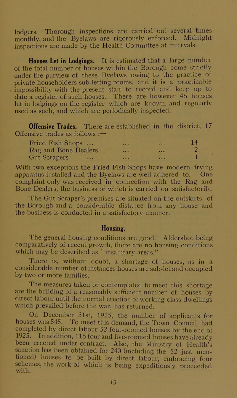 lodgers. Thorough inspections are carried out several times monthly, and the Byelaws are rigorously enforced. Midnight inspections are made by the Health Committee at intervals. Houses Let in Lodgings. It is estimated that a large number of the total number of houses within the Borough come strictly under the purview of these Byelaws owing to the practice of private householders sub-letting rooms, and it is a practicable impossibility with the present staff to record and keep up to date a register of such houses. There are however 46 houses let in lodgings on the register which are known, and regularly used as such, and which are periodically inspected. Offensive Trades. There are established in the district, 17 Offensive trades as follows :— Fried Fish Shops ... ... ••• 14 Rag and Bone Dealers ... ... 2 Gut Scrapers ... ... ... 1 With two exceptions the Fried Fish Shops have modern frying apparatus installed and the Byelaws are well adhered to. One complaint only was received in connection with the Rag and Bone Dealers, the business of which is carried on satisfactorily. The Gut Scraper’s premises are situated on the outskirts of the Borough and a considerable distance from any house and the business is conducted in a satisfactory manner. Housing. The general housing conditions are good. Aldershot being comparatively of recent growth, there are no housing conditions which may be described as “insanitary areas.” There is, without doubt, a shortage of houses, as in a considerable number of instances houses are sub-let and occupied by two or more families. The measures taken or contemplated to meet this shortage are the building of a reasonably sufficient number of houses by direct labour until the normal erection of working class dwellings which prevailed before the war, has returned. On December 31st, 1925, the number of applicants for houses was 545. 1 o meet this demand, the Town Council had completed by direct labour 52 four-roomed houses by the end of 1925. In addition, 116 four and five-roomed -houses have already been erected under contract. Also, the Ministry of Health’s sanction has been obtained for 240 (including the 52 just men- tioned) houses to be built by direct labour, embracing four schemes, the work of which is being expeditiously proceeded with.