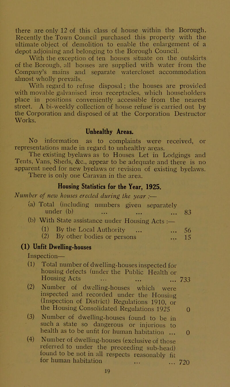 there are only 12 of this class of house within the Borough. Recently the Town Council purchased this property with the ultimate object of demolition to enable the enlargement of a depot adjoining and belonging to the Borough Council. With the exception of ten houses situate on the outskirts of the Borough, all houses are supplied with water from the Company’s mains and separate watercloset accommodation almost wholly prevails. With regard to refuse disposal; the houses are provided with movable galvanised iron receptacles, which householders place in positions conveniently accessible from the nearest street. A bi-weekly collection of house refuse is carried out by the Corporation and disposed of at the Corporation Destructor Works. Unhealthy Areas. No information as to complaints were received, or representations made in regard to unhealthy areas. The existing byelaws as to Houses Let in Lodgings and Tents, Vans, Sheds, &c., appear to be adequate and there is no apparent need for new byelaws or revision of existing byelaws. There is only one Caravan in the area. Housing Statistics for the Year, 1925. Number of new houses erected during, the year :— (a) Total (including numbers given separately under (b) ... ... ... 83 (b) With State assistance under Housing Acts :— (1) By the Local Authority ... ... 56 (2) By other bodies or persons ... 15 (1) Unfit Dwelling-houses Inspection— (1) Total number of dwelling-houses inspected for housing defects (under the Public Health or Housing Acts ... ... ... 733 (2) Number of dwelling-houses which were inspected and recorded under the Housing (Inspection of District) Regulations 1910, or the Housing Consolidated Regulations 1925 0 (3) Number of dwelling-houses found to be in such a state so dangerous or injurious to health as to be unfit for human habitation ... 0 (4) Number of dwelling-houses (exclusive of those referred to under the preceeding sub-head) found to be not in all respects reasonably fit for human habitation ... ... 720