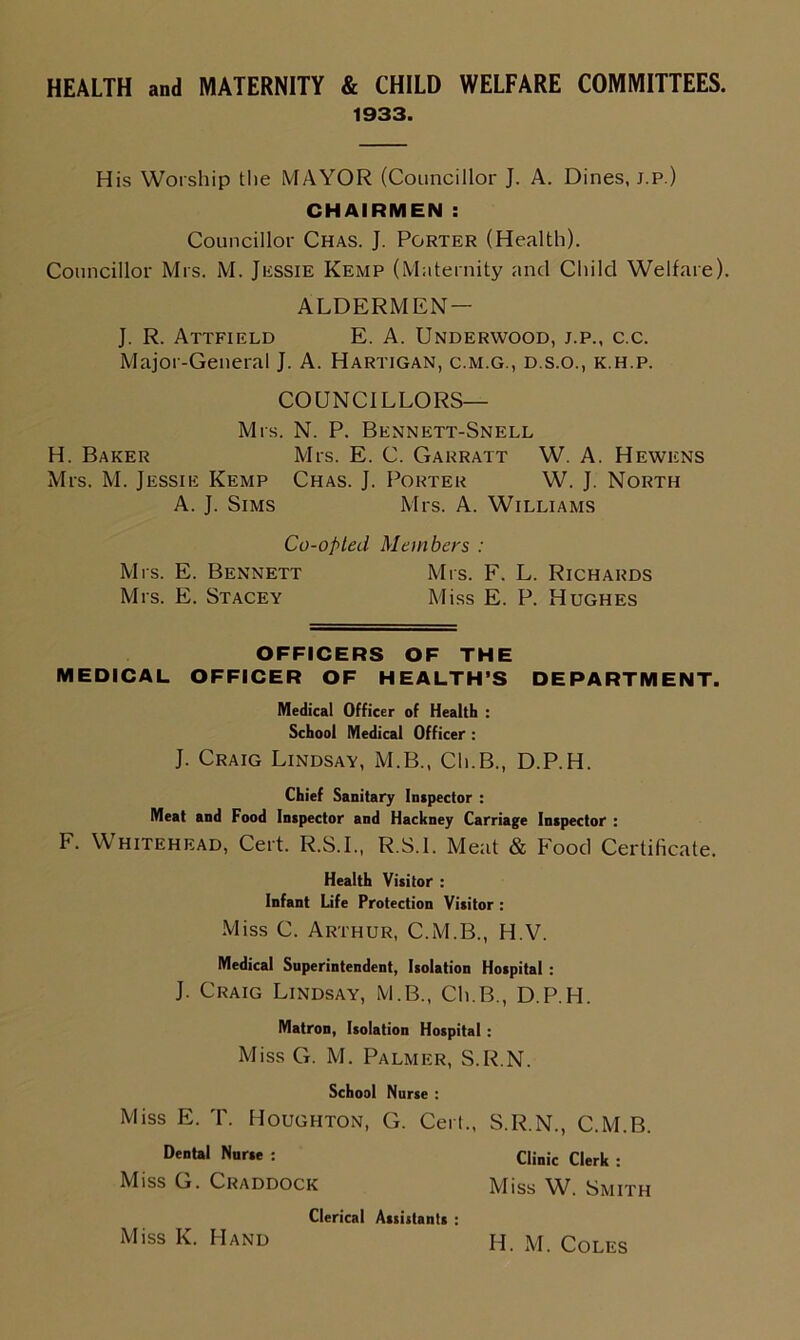HEALTH and MATERNITY & CHILD WELFARE COMMITTEES. 1933. His Worship the MAYOR (Councillor J. A. Dines, j.p.) CHAIRMEN : Councillor Chas. J. Porter (Health). Councillor Mrs. M. Jessie Kemp (Maternity and Child Welfare). ALDERMEN— J. R. Attfield E. A. Underwood, j.p., c.c. Major-General J. A. Hartigan, c.m.g., d.s.o., k.h.p. COUNCILLORS— Mrs. N. P. Bennett-Snell H. Baker Mrs. E. C. Garratt W. A. Hewens Mrs. M. Jessie Kemp Chas. J. Porter W. J. North A. J. Sims Mrs. A. Williams Co-opted Members : Mrs. E. Bennett Mrs. F. L. Richards Mrs. E. Stacey Miss E. P. Hughes OFFICERS OF THE MEDICAL OFFICER OF HEALTH’S DEPARTMENT. Medical Officer of Health : School Medical Officer : J. Craig Lindsay, M.B., Ch.B., D.P.H. Chief Sanitary Inspector : Meat and Food Inspector and Hackney Carriage Inspector : F. Whitehead, Cert. R.S.I., R.S.l. Meat & Food Certificate. Health Visitor : Infant Life Protection Visitor : Miss C. Arthur, C.M.B., H.V. Medical Superintendent, Isolation Hospital : J. Craig Lindsay, M.B., Ch.B., D.P.H. Matron, Isolation Hospital : Miss G. M. Palmer, S.R.N. School Nurse : Miss E. T. Houghton, G. Cert., S.R.N., C.M.B. Dental Nurse : Clinic Clerk : Miss G. Craddock Miss W. Smith Clerical Assistants : Miss K. Hand H. M. Coles