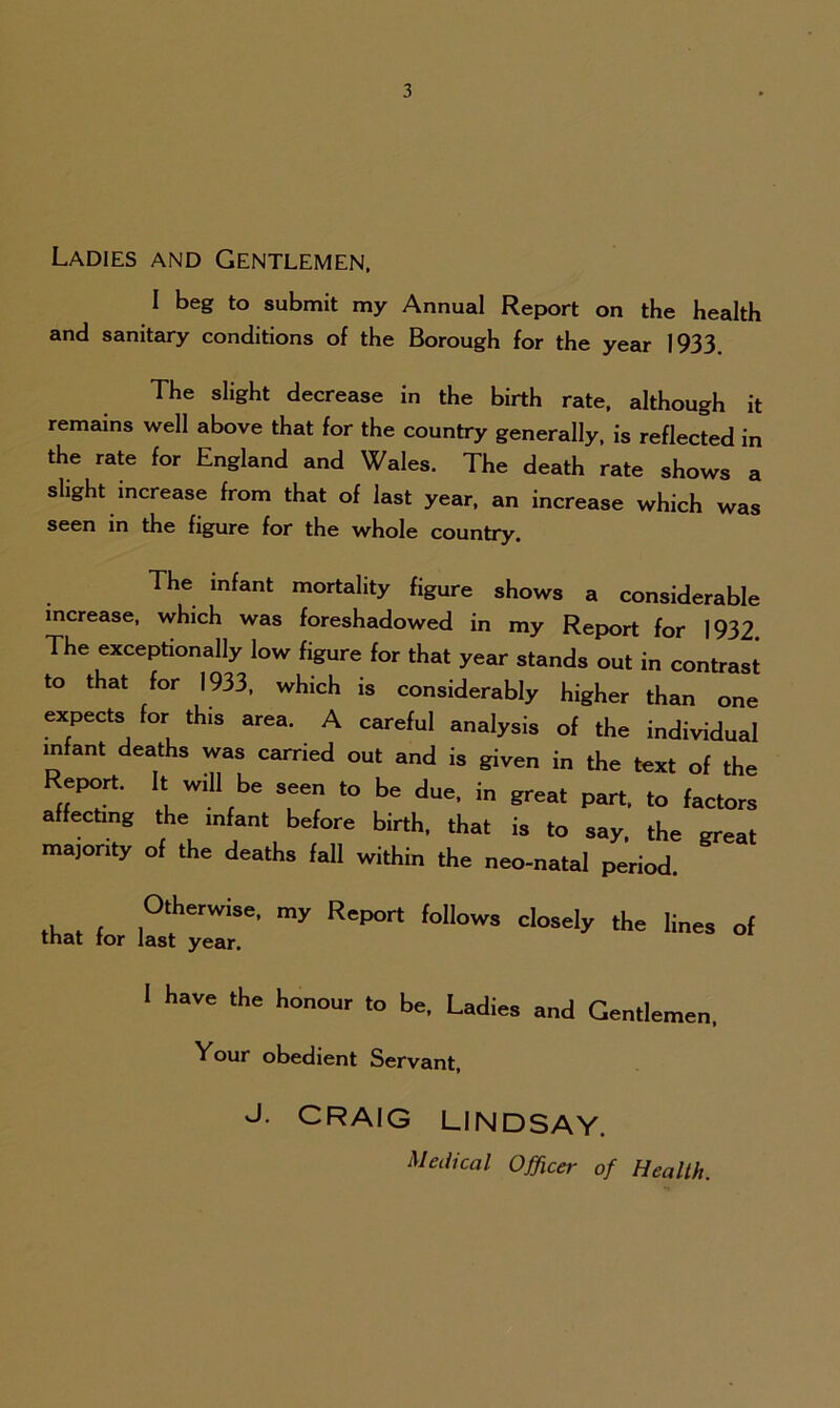 Ladies and Gentlemen. I beg to submit my Annual Report on the health and sanitary conditions of the Borough for the year 1933. The slight decrease in the birth rate, although it remains well above that for the country generally, is reflected in the rate for England and Wales. The death rate shows a slight increase from that of last year, an increase which was seen in the figure for the whole country. The infant mortality figure shows a considerable increase, which was foreshadowed in my Report for 1932. The exceptionally low figure for that year stands out in contrast to that for 1933, which is considerably higher than one expects for this area. A careful analysis of the individual infant deaths was carried out and is given in the text of the Report. It will be seen to be due, in great part, to factors affecting the infant before birth, that is to say the great majority of the deaths fall within the neo-natal period. that for U'fye'r ^ ^ f°OW3 ^ <* I have the honour to be. Ladies and Gentlemen, Vour obedient Servant, J. CRAIG LINDSAY. Medical Officer of Health.