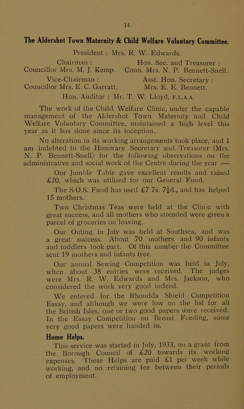 The Aldershot Town Maternity & Child Welfare Voluntary Committee. President : Mrs. R. W. Edwards. Chairman : Hon. Sec. and Treasurer : Councillor Mrs. M. J. Kemp. Coun. Mrs. N. P. Bennett-Snell. Vice-Chairman : Asst. Hon. Secretary : Councillor Mrs. E. C. Garratt. Mrs. E. E. Bennett. Hon. Auditor : Mr. T. W. Lloyd, f.l.a.a. The work of the Child Welfare Clinic, under the capable management of the Aldershot Town Maternity and Child Welfare Voluntary Committee, maintained a high level this year as it has done since its inception. No alteration in its working arrangements took place, and I am indebted to the Honorary Secretary and Treasurer (Mrs. N. P. Bennett-Snell) for the following observations on the administrative and social work of the Centre during the year :— Our Jumble Table gave excellent results and raised £20, which was utilised for our General Fund. The S.O.S. Fund has used £7 7s. 7-g-d., and has helped 15 mothers. Two Christmas Teas were held at the Clinic with great success, and all mothers who attended were given a parcel of groceries on’leaving. Our Outing in July was held at Southsea, and was a great success. About 70 mothers and 90 infants and toddlers took part. Of this number the Committee sent 19 mothers and infants free. Our annual Sewing Competition was held in July, when about 38 entries were received. The judges were Mrs. R. W. Edwards and Mrs. Jackson, who considered the work very good indeed. We entered for the Rhondda Shield Competition Essay, and although we were low on the list for all the British Isles, one or two good papers were received. In the Essay Competition on Breast Feeding, some very good papers were handed in. Home Helps. This service was started in July, 1933, on a grant from the Borough Council of £20 towards its working expenses. These Helps are paid £1 per week while working, and no retaining fee between their periods of employment.