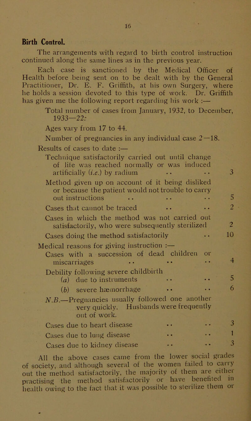 Birth Control. The arrangements with regard to birth control instruction continued along the same lines as in the previous year. Each case is sanctioned by the Medical Officer of Health before being sent on to be dealt with by the General Practitioner, Dr. E. F. Griffith, at his own Surgery, where he holds a session devoted to this type of work. Dr. Griffith has given me the following report regarding his work :— Total number of cases from January, 1932, to December, 1933—22: Ages vary from 17 to 44. Number of pregnancies in any individual case 2 —18. Results of cases to date :— Technique satisfactorily carried out until change of life was reached normally or was induced artificially (i.e.) by radium Method given up on account of it being disliked or because the patient would not trouble to carry out instructions Cases that cannot be traced Cases in which the method was not carried out satisfactorily, who were subsequently sterilized Cases doing the method satisfactorily Medical reasons for giving instruction :— Cases with a succession of dead children or miscarriages Debility following severe childbirth (a) due to instruments (b) severe haemorrhage N.B.—Pregnancies usually followed one another very quickly. Husbands were frequently out of work. Cases due to heart disease Cases due to lung disease Cases due to kidney disease All the above cases came from the lower social grades of society, and although several of the women failed to carry out the method satisfactorily, the majority of them ate eithei practising the method satisfactorily or have benefited in health owing to the fact that it was possible to sterilize them or 3 5 2 2 10 4 5 6 3 1 3