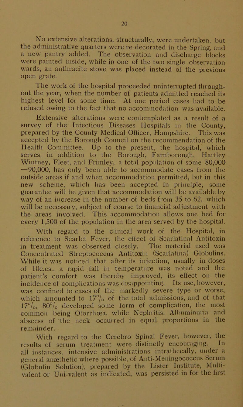 No extensive alterations, structurally, were undertaken, but the administrative quarters were re-decorated in the Spring, and a new pantry added. The observation and discharge blocks were painted inside, while in one of the two single observation wards, an anthracite stove was placed instead of the previous open grate. The work of the hospital proceeded uninterrupted through- out the year, when the number of patients admitted reached its highest level for some time. At one period cases had to be refused owing to the fact that no accommodation was available. Extensive alterations were contemplated as a result of a survey of the Infectious Diseases Hospitals in the County, prepared by the County Medical Officer, Hampshire. This was accepted by the Borough Council on the recommendation of the Health Committee. Up to the present, the hospital, which serves, in addition to the Borough, Farnborough, Hartley Wintney, Fleet, and Frimley, a total population of some 80,000 —90,000, has only been able to accommodate cases from the outside areas if and when accommodation permitted, but in this new scheme, which lias been accepted in principle, some guarantee will be given that accommodation will be available by way of an increase in the number of beds from 35 to 62, which will be necessary, subject of course to financial adjustment with the areas involved. This accommodation allows one bed for every 1,500 of the population in the area served by the hospital. With regard to the clinical work of the Hospital, in reference to Scarlet Fever, the effect of Scarlatinal Antitoxin in treatment was observed closely. The material used was Concentrated Streptococcus Antitoxin (Scarlatina) Globulins. While it was noticed that after its injection, usually in doses of 10c.cs., a rapid fall in temperature was noted and the patient’s comfort was thereby improved, its effect on the incidence of complications was disappointing. Its use, however, was confined to cases of the markedly severe type or worse, which amounted to 17% of the total admissions, and of that 17%, 80% developed some form of complication, the most common being Otorrhcea, while Nephritis, Albuminuria and abscess of the neck occurred in equal proportions in the remainder. With regard to the Cerebro Spinal Fever, however, the results of serum treatment were distinctly encouraging. In all instances, intensive administrations intralhecally. under a general anaethetic where possible, of Anti-Meningococcus Serum (Globulin Solution), prepared by the Lister Institute, Multi- valent or Uni-valent as indicated, was persisted in for the first