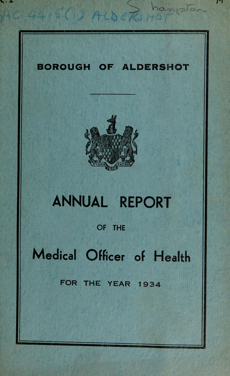 V'toiy* BOROUGH OF ALDERSHOT ANNUAL REPORT OF THE Medical Officer of Health FOR THE YEAR 1934